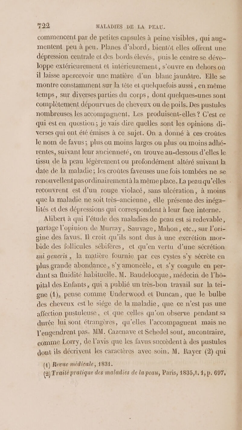 commencent par de petites capsules à peine visibles, qui aug mentent peu à peu. Planes d’abord, bientôt elles offrent une dépression centrale et des bords élevés, puis le centre se déve-- loppe extérieurement et intérieurement, s’ouvre en dehors où il laisse apercevoir une matière d’un blanc jaunâtre. Elle se montre constamment sur la tête et quelquefois aussi , en même temps, sur diverses parties du corps, dont quelques-unes sont complètement dépourvues de cheveux ou de poils. Des pustules nombreuses les accompagnent. Les produisent-elles ? C’est ce qui est en question; je vais dire quelles sont les opinions di- verses qui ont été émises à ce sujet. On a donné à ces croûtes le nom de favus; plus ou moins larges ou plus ou moins adhé- rentes, suivant leur ancienneté, on trouve au-dessous d’elles le tissu de la peau lésèrement ou profondément altéré suivant la date de la maladie; les croûtes faveuses une fois tombées ne se renouvellent pas ordinairement à la même place. La peau qu’elles . recouvrent est d’un rouge violacé, sans ulcération, à moins que la maladie ne soit très-ancienne, elle présente des inéga- lités et des dépressions qui correspondent à leur face interne. Alibert à qui l’étude des maladies de peau est si redevable, partage l'opinion de Murray, Sauvage, Mahon , etc., sur l’ori- gine des favus. Il croit qu’ils sont dus à une excrétion mor- bide des follicules sébifères, et qu’en vertu d’une sécrétion sui generis, la matière fournie par ces cystes s’y sécrète en plus grande abondance, s’y amoncèle, et s’y coagule en per- dant sa fluidité habituelle. M. Baudelocque, médecin de l’hô- pital des Enfants, qui a publié un très-bon travail sur la tei- gne (4), pense comme Underwood et Duncan, que le bulbe des cheveux est le siége de la maladie, que ce n’est pas une affection pustuleuse, et que celles qu’on observe pendant sa durée lui sont étrangères, qu’elles l’accompagnent mais ne l’engendrent pas. MM. Cazenave et Schedel sont, aucontraire, comme Lorry, de l'avis que les favus succèdent à des pustules dont ils décrivent les caractères avec soin. M, Rayer (2) qui (4) Revue médicale, 1834. (2) Traité pratique des maladies de la peau, Paris, 14835, t, 4, p. 697,