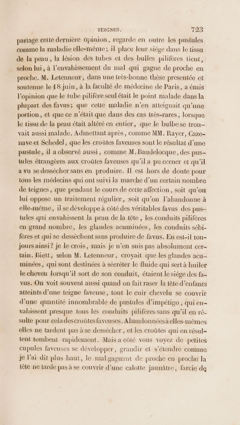 partage cette dernière opinion, regarde en outre les pustules comme la maladie elle-même ; 11 place leur siége dans le tissu de la peau, la lésion des tubes et des bulles pilifères tient, selon lui, à l’envahissement du mal qui gagne de proche en proche. M. Letenneur, dans une très-bonne thèse presentée et soutenue le 48 juin, à la faculté de médecine de Paris, à émis l'opinion que le tube pilifère seul était le point malade dans la plupart des favus; que cette maladie n’en atteignait qu’une portion, et que ce n’était que dans des cas très-rares, lorsque le tissu de la peau était altéré en entier, que le bulbese trou- vait aussi malade. Admettant après, comme MM. Rayer, Caze- nave et Schedel, que les croûtes faveuses sont le résultat d’une pustule , il a observé aussi, comme M. Baudelocque , des pus- tules étrangères aux croûtes faveuses qu’il a pu cerner et qu'il a vu se dessécher sans en produire. 41 est hors de doute pour tous les médecins qui ont suivi la marche d’un certain nombre de teignes, que pendant le cours de cette affection, soit qu’on lui oppose un traitement régulier, soit qu’on l’abandonne à elle-même, il se développe à côté des véritables favus des pus- tules qui envahissent la peau de la tête , les conduits pilifères en grand nombre, les glandes acuminées, les conduits sébi- fères et qui se dessèchent sans produire de favus. En est-il tou- jours ainsi ? je Le crois, mais je n’en suis pas absolument cer- tain. Biett, selon M. Letenneur, croyait que les glandes acu- minées, qui sont destinées à sécréter le fluide qui sert à huiler le cheveu lorsqu'il sort de son conduit, étaient le siége des fa- vus. On voit souvent aussi quand on fait raser la tête d’enfants atteints d’une teigne faveuse, tout le cuir chevelu se couvrir d’une quantité innombrable de pustules d’impétigo , qui en- vahissent presque tous les conduits pilifères sans qu’il en ré- sulte pour cela descroûtes faveuses. Abandonnéesà elles-mêmes elles ne tardent pas à se dessécher , et les croûtes qui en résul- tent tombent rapidement. Mais a côié vous voyez de petites cupules faveuses se développer, grandir et s'étendre comme je Vai dit plus haut, le mal gagnant de proche en proche la tôle ne tarde pas à se couvrir d’une ealotte jaunâtre, farcie de