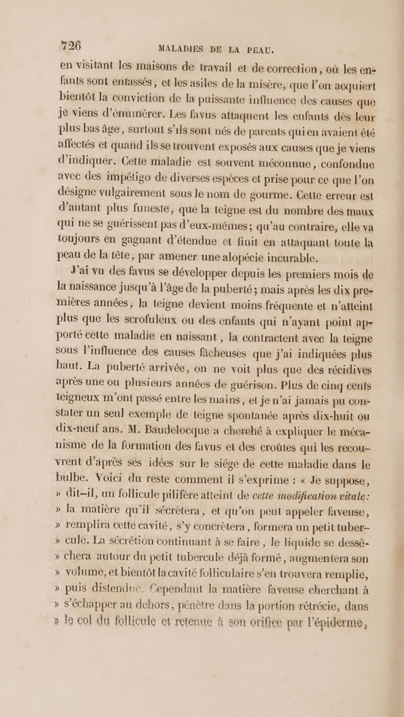 en visitant les maisons de travail et de correction, où les en: fants sont entassés, et les asiles de la misère, que l’on acquiert bientôt la conviction de la puissante influence des causes que je viens d’énumérer. Les favus attaquent les enfants dès leur plus bas âge, surtout s'ils sont nés de parents quien avaient été affectés et quand ils se trouvent exposés aux causes que je viens d'indiquer. Cette maladie est souvent méconnue, confondue avec des impétigo de diverses espèces et prise pour ce que l’on désigne vulgairement sous le nom de gourme. Cette erreur est d'autant plus funeste, que la teigne est du nombre des maux qui ne se guérissent pas d'eux-mêmes; qu'au contraire, elle va toujours en gagnant d’étendue et finit en attaquant toute la peau de la tête, par amener une alopécie incurable. J'ai vu des favus se développer depuis les premiers mois de la naissance jusqu’à l’âge de la puberté; mais après les dix pre- mières années, la teigne devient moins fréquente et n’atteint plus que les scrofuleux ou des enfants qui n'ayant point ap- porté cette maladie en naissant , la contractent avec la teigne sous l'influence des causes facheuses que j'ai indiquées plus haut. La puberté arrivée, on ne voit plus que des récidives après une ou plusieurs années de guérison. Plus de cinq eus teigneux m'ont passé entre les mains , el je n'ai jamais pu con- Stater un seul exemple de teigne spontanée après dix-huit ou dix-neuf ans. M. Baudelocque a cherché à expliquer le méca- uisme de là formation des favus et des croûtes qui les recou- vrent d’après sés idées sur le siége de cette maladie dans le bulbe. Voici du reste comment il s'exprime : « Je suppose, dit-il, un follicule pilifère atteint de cette modification vitale: la matière qu'il sécrètera, et qu'on peut appeler faveuse, » remplira cette cavité, s’y concrètera, formera un petit tuber- » Cule. La sécrétion continuant à se faire , le liquide se dessè- chera autour du petit tubercule déjà formé , augmentera son volume, et bientôt la cavité folliculaire s’en trouvera remplie, » puis distendue. Cependant la matière faveuse cherchant à » S’échapper au dehors, pénètre dans la portion rétrécie, dans le col du follicule et retenue à son orifice par l’épiderme, Ÿ D) D ) DA ) DA ) T Ÿ Lea