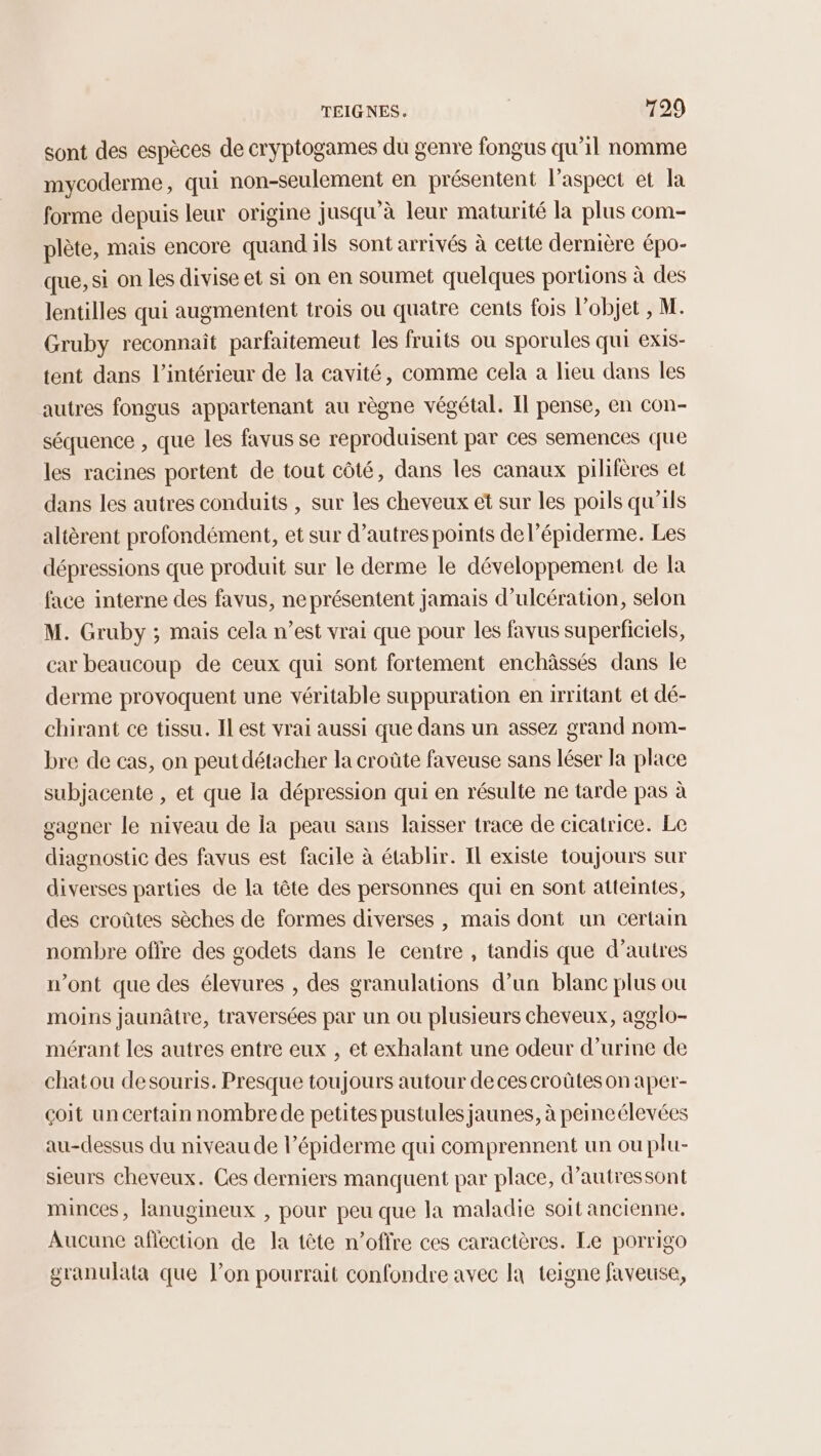 sont des espèces de cryptogames du genre fongus qu’il nomme mycoderme, qui non-seulement en présentent l'aspect et la forme depuis leur origine jusqu'à leur maturité la plus com- plète, mais encore quandils sont arrivés à cette dernière épo- que, si on les divise et si on en soumet quelques portions à des lentilles qui augmentent trois ou quatre cents fois l’objet , M. Gruby reconnait parfaitemeut les fruits ou sporules qui EXIS- tent dans l’intérieur de la cavité, comme cela a lieu dans les autres fongus appartenant au règne végétal. Il pense, en con- séquence , que les favus se reproduisent par ces semences que les racines portent de tout côté, dans les canaux pilifères et dans les autres conduits , sur les cheveux et sur les poils qu'ils altèrent profondément, et sur d’autres points de l’épiderme. Les dépressions que produit sur le derme le développement de la face interne des favus, ne présentent jamais d’ulcération, selon M. Gruby ; mais cela n’est vrai que pour les favus superficiels, car beaucoup de ceux qui sont fortement enchâässés dans le derme provoquent une véritable suppuration en irritant et dé- chirant ce tissu. Il est vrai aussi que dans un assez grand nom- bre de cas, on peut détacher la croûte faveuse sans léser la place subjacente , et que la dépression qui en résulte ne tarde pas à gagner le niveau de la peau sans laisser trace de cicatrice. Le diagnostic des favus est facile à établir. Il existe toujours sur diverses parties de la tête des personnes qui en sont atteintes, des croûtes sèches de formes diverses , mais dont un certain nombre offre des godets dans le centre , tandis que d’autres n’ont que des élevures , des granulations d’un blanc plus ou moins jaunâtre, traversées par un ou plusieurs cheveux, agglo- mérant les autres entre eux , et exhalant une odeur d’urine de chatou desouris. Presque toujours autour de ces croûtes on aper- çoit un certain nombrede petites pustules jaunes, à peineélevées au-dessus du niveau de l’épiderme qui comprennent un ou plu- sieurs cheveux. Ces derniers manquent par place, d’autressont minces, lanugineux , pour peu que la maladie soit ancienne. Aucune aflection de la tête n’offre ces caractères. Le porrigo granulata que lon pourrait confondre avec la teigne faveuse,