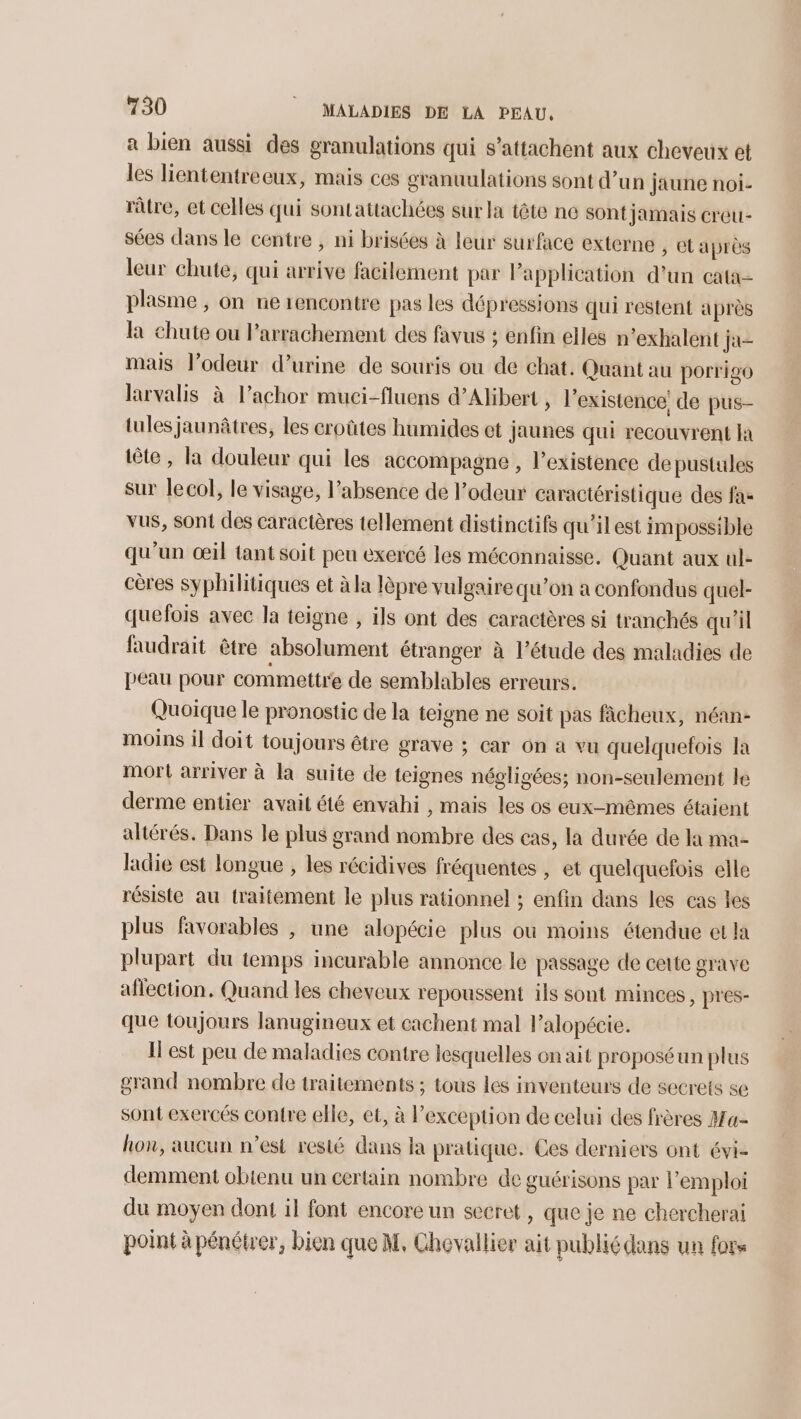 a bien aussi des granulations qui s’attachent aux cheveux et les liententreeux, mais ces granuulations sont d’un jaune noi- râtre, et celles qui sontattachées sur la tête ne sont jamais creu- sées dans le centre , ni brisées à leur surface externe , Ctaprès leur chute, qui arrive facilement par Papplication d’un cata- plasme ;, on ne encontre pas les dépressions qui restent après la chute ou Parrachement des favus ; enfin elles n’exhalent ja mais l'odeur d'urine de souris ou de chat. Quant au porrigo larvalis à l’achor muci-fluens d’Alibert , l'existence! de pus- tules jaunâtres, les croûtes humides et jaunes qui recouvrent a tête, la douleur qui les accompagne , l'existence de pustules sur lecol, le visage, l’absence de l'odeur caractéristique des fa- vus, sont des caractères tellement distinctifs qu’il est impossible qu'un œil tant soit peu exercé les méconnaisse. Quant aux ul- cères syphilitiques et à la lèpre vulgaire qu’on a confondus quel- quefois avec la teigne , ils ont des caractères si tranchés qu'il faudrait être absolument étranger à l'étude des maladies de peau pour commettre de semblables erreurs. Quoique le pronostic de la teigne ne soit pas fâcheux, néan- moins il doit toujours être grave ; car on a vu quelquefois la mort arriver à la suite de teignes négligées; non-seulement le derme entier avait été envahi , mais les os eux-mêmes étaient altérés. Dans le plus grand nombre des cas, la durée de la ma- ladie est longue , les récidives fréquentes , et quelquefois elle résiste au traitement le plus rationnel ; enfin dans les cas les plus favorables , une alopécie plus ou moins étendue et la plupart du temps incurable annonce le passage de cette grave aflection. Quand les cheveux repoussent ils sont minces, pres- que toujours lanugineux et cachent mal l’alopécie. Il est peu de maladies contre lesquelles on ait proposéun plus grand nombre de traitements ; tous les inventeurs de secrets se sont exercés contre elle, et, à l'exception de celui des frères Ha- hon, aucun n’est resté dans la pratique. Ces derniers ont évi- demment obienu un certain nombre de guérisons par emploi du moyen dont il font encore un secret , que je ne chercherai point à pénétrer, bien que M, Chevallier ait publiédans un fors