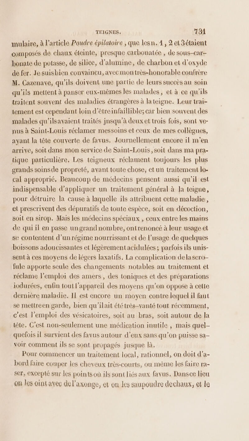 mulaire, à l’article Poudre épilatoire , que lesn. À, 2 et3étaient composés de chaux éteinte, presque carbonatée , de sous-car- bonate de potasse, de silice, d’alumine, de charbon et d'oxyde de fer. Je suisbien convaineu, avec mon très-honorable confrère M. Cazenave, qu'ils doivent une partie de leurs succès au soin qu’ils mettent à panser eux-mêmes les malades, et à ce qu'ils traitent souvent des maladies étrangères à la teigne. Leur trai- tement est cependant loin d’êtreinfaillible; car bien souvent des malades qu'ilsavaient traités jnsqu’à deux et trois fois, sont ve- nus à Saint-Louis réclamer messoins et ceux de mes collègues, ayant la tête couverte de favus. Journellement encore il m'en arrive, Soit dans mon service de Saint-Louis , soit dans ma pra- tique particulière. Les teigneux réclament toujours les plus grands soins de propreté, avant toute chose, et un traitement lo- cal approprié. Beaucoup de médecins pensent aussi qu’il est indispensable d’appliquer un traitement général à la teigne, pour détruire la cause à laquelle ils attribuent cette maladie, et prescrivent des dépuratifs de toute espèce, soit en décoction, soit en sirop. Mais les médecins spéciaux , ceux entre les mains de qui il en passe un grand nombre, ontrenoncé à leur usage et se contentent d’un régime nourrissant et de l’usage de quelques boissons adoucissantes et légèrement acidulées ; parfois ils unis- sent à ces moyens de légers laxatifs. La complication dela scro- fule apporte seule des changements notables au traitement et réclame l'emploi des amers, des ioniques et des préparations iodurées, enfin tout l'appareil des moyens qu’on oppose à cette dernière maladie. IL est encore un moyen contre lequel il faut se mettreen garde, bien qu'ilait été très-vanté tout récemment, c’est l'emploi des vésicatoires, soit au bras, soit autour de la tête. C’est non-seulement une médication inutile , mais quel- quefois il survient des favus autour d’eux sans qu’on puisse sa- voir comment ils se sont propagés jusque là. Pour commencer un traitement local, rationnel, on doit d’a- bord faire couper les cheveux très-courts, ou même les faire ra- ser, excepté sur les points où ils sont liés aux favus. Dansce lieu on les oint avec del’axonge, et on les saupoudre dechaux, et le