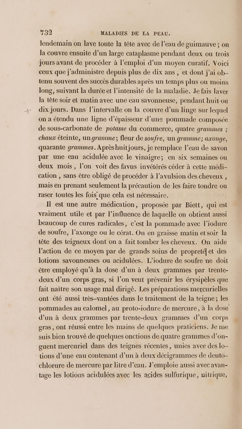 lendemain on lave toute la tête avec de l’eau de guimauve ; on la couvre ensuite d’un large cataplasme pendant deux ou trois Jours avant de procéder à l’emploi d’un moyen curatif. Voici ceux que j’administre depuis plus de dix ans , et dont j’ai ob- tenu souvent des succès durables après un temps plus ou moins long, suivant la durée et l’intensité de la maladie. Je fais laver la tête soir et matin avec une eau sayonneuse, pendant huit où dix jours. Dans l'intervalle on la couvre d’un linge sur lequel on a étendu une ligne d'épaisseur d’une pommade composée de sous-carbonate de potasse du commerce, quatre grammes ; chaux éteinte, un gramme; fleur de soufre, un gramme; axonge, quarante grammes. Après huitjours, je remplace l’eau de savon par une eau acidulée avec le vinaigre; en six semaines ou deux mois, l’on voit des favus invétérés céder à cette médi- cation , sans être obligé de procéder à l’avulsion des cheveux , mais en prenant seulement la précaution de les faire tondre ou raser toutes les fois que cela est nécessaire. Il est une autre médication, proposée par Biett, qui est vraiment utile et par l’influence de laquelle on obtient aussi beaucoup de cures radicales, c’est la pommade avec l’iodure de soufre, l’axonge ou le cérat. On en graisse matin et soir la tête des teigneux dont on a fait tomber les cheveux. On aide l’action de ce moyen par de grands soins de propreté] et des lotions savonneuses ou acidulées. L’iodure de soufre ne doit être employé qu'à la dose d’un à deux grammes par trente- deux d’un corps gras, si l’on veut prévenir les érysipèles que fait naître son usage mal dirigé. Les préparations mercurielles ont été aussi très-vantées dans le traitement de la teigne; les pommades au calomel, au proto-iodure de mercure, à la dose d’un à deux grammes par trente-deux grammes d’un corps gras, ont réussi entre les mains de quelques praticiens. Je me suis bien trouvé de quelques onctions de quatre grammes d’on- guent mercuriel dans des teignes récentes, unies avec des lo- tions d’une eau contenant d’un à deux décigrammes de deuto- chlorure de mercure par litre d’eau. F’emploie aussi avec avan- tage les lotions acidulées avec les acides sulfurique, nitrique,