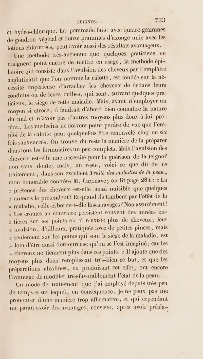 et hydro-chlorique. La pommade faite avec quatre grammes de goudron végétal et douze grammes d’axonge unie avec les lotions chlorurées, peut avoir aussi des résultats avantageux. Une méthode très-ancienne que quelques praticiens ne craignent point encore de metlre en usage, la méthode épi- latoire qui consiste dans l’avulsion des cheveux par l’emplâtre agelutinatif que l’on nomme la calotte, est fondée sur la né- cessité impérieuse d’arracher les cheveux de dedans leurs conduits ou de leurs bulbes, qui sont, suivant quelques pra- ticiens, le siége de cette maladie. Mais, avant d'employer un moyen si atroce, Il faudrait d’abord bien connaître la nature du mal et n’avoir pas d’autres moyens plus doux à lui pré- férer. Les médecins ne doivent point perdre de vue que l’em- ploi de la calotte peut quelquefois être renouvelé cinq ou six fois sans succès. On trouve du reste la manière de la préparer dans tous les formulaires un peu complets. Mais l’avulsion des cheveux est-elle une nécessité pour la guérison de la teigne? non sans doute; mais, au reste, voici ce que dit de ce traitement , dans son excellent Traité des maladies de la peau , mon honorable confrère M. Cazenave; on lit page 284 : « La » présence des cheveux est-elle aussi nuisible que quelques » auteurs le prétendent? Et quand ils tombent par l’effet de la » maladie, celle-ci borne-t-elle làses ravages ? Non assurément L » Les croûtes au contraire persistent souvent des années en- » tières sur les points où il n’existe plus de cheveux; leur » avulsion, d’ailleurs, pratiquée avec de petites pinces, mais » seulement sur les points qui sont le siége de la maladie, est » loin d’être aussi douloureuse qu’on se l’est imaginé, car les » cheveux ne tiennent plus dans ces points. » Il ajoute que des moyens plus doux remplissent très-bien ce but, et que les préparations alcalines, en produisant cet effet, ont encore l’avantage de modifier très-favorablement l’état de la peau. Un mode de traitement que j'ai employé depuis très-peu de temps et sur lequel, en conséquence, je ne peux pas me prononcer d’une manière trop affirmative, et qui cependant me paraît avoir des avantages, consiste, après avoir préala-