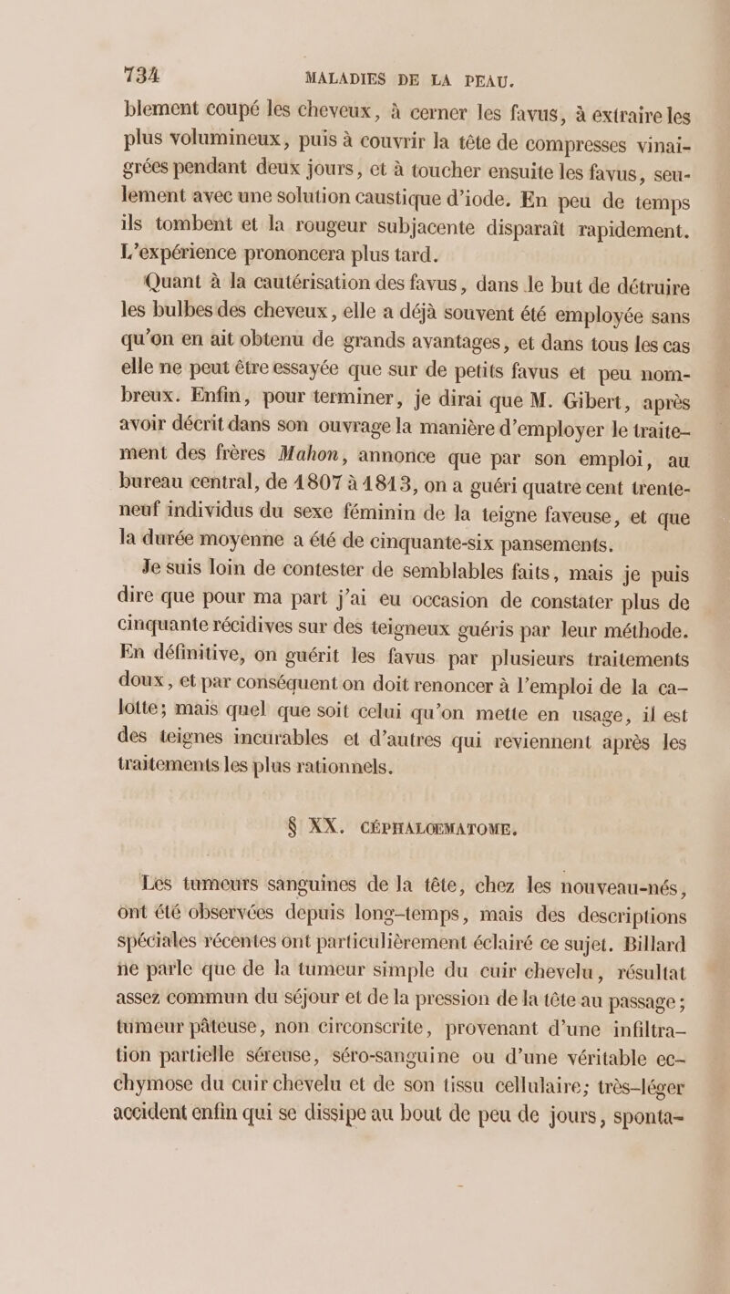 blement coupé les cheveux, à cerner les favus, à extraire les plus volumineux, puis à couvrir la tête de compresses vinai- grées pendant deux jours, et à toucher ensuite les favus, seu- lement avec une solution caustique d’iode. En peu de temps ils tombent et la rougeur subjacente disparait rapidement. L’expérience prononcera plus tard. Quant à la cautérisation des favus, dans le but de détruire les bulbes des cheveux, elle a déjà souvent été employée sans qu'on en ait obtenu de grands avantages, et dans tous les cas elle ne peut être essayée que sur de petits favus et peu nom- breux. Enfin, pour terminer, je dirai que M. Gibert, après avoir décrit dans son ouvrage la manière d'employer le traite- ment des frères Mahon, annonce que par son emploi, au bureau central, de 4807 à 1813, on a guéri quatre cent trente- neuf individus du sexe féminin de la teigne faveuse, et que la durée moyenne a été de cinquante-six pansements. Je suis loin de contester de semblables faits, mais je puis dire que pour ma part j'ai eu occasion de constater plus de cinquante récidives sur des teigneux guéris par leur méthode. En définitive, on guérit les favus par plusieurs traitements doux, et par conséquent on doit renoncer à l’emploi de la ca- lotte; mais quel que soit celui qu’on mette en usage, il est des teignes incurables et d’autres qui reviennent après les traitements les plus rationnels. $ XX. CÉPHALOEMATOUE, Les tumeurs sanguines de la tête, chez les nouveau-nés, ônt été observées depuis longtemps, mais des descriptions spéciales récentes ont particulièrement éclairé ce sujet. Billard ñe parle que de la tumeur simple du cuir chevelu, résultat assez commun du séjour et de la pression de la tête au passage ; tumeur pâteuse, non circonscrite, provenant d’une infiltra- tion partielle séreuse, séro-sanguine ou d’une véritable ec- chymose du cuir chevelu et de son tissu cellulaire; très-léger accident enfin qui se dissipe au bout de peu de jours, sponta-