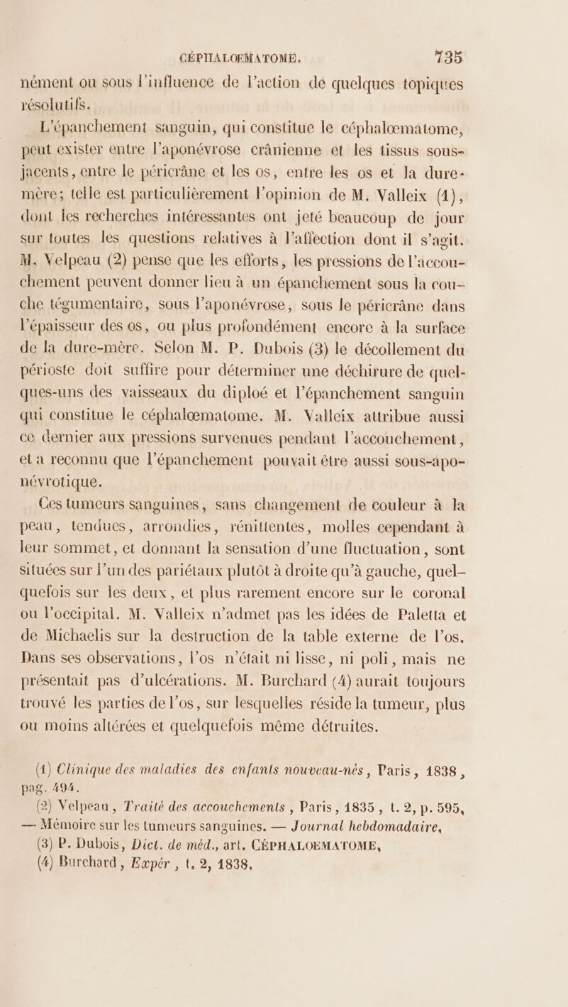 nément où sous l'influence de l’action de quelques topiques résolutifs. L’épanchement sanguin, qui constitue le céphalomatome, peut exister entre l’aponévrose crânienne et les tissus sous- jacents , entre le péricrâne et les os, entre les os et la dure- mère; telle est particulièrement l'opinion de M. Valleix (4}3 dont les recherches intéressantes ont jeté beaucoup de jour sur toutes les questions relatives à l’affection dont il s’agit. M. Velpeau (2) pense que les efforts, les pressions de l’accou- chement peuvent donner lieu à un épanchement sous la cou- che tégumentaire, sous l’aponévrose, sous le péricrâne dans l'épaisseur des os, ou plus profondément encore à la surface de la dure-mère. Selon M. P. Dubois (3) le décollement du périoste doit suffire pour déterminer une déchirure de quel- ques-uns des vaisseaux du diploé et l’épanchement sanguin qui constitue le céphalæmatome. M. Valleix attribue aussi ce dernier aux pressions survenues pendant l'accouchement, el a reconnu que l’épanchement pouvait être aussi sous-apo- névrotique. Ces tumeurs sanguines, sans changement de couleur à la peau, tendues, arrondies, rénittentes, molles cependant à leur sommet, et donnant la sensation d’une fluctuation , sont situées sur l’un des pariétaux plutôt à droite qu’à gauche, quel- quelois sur les deux, et plus rarement encore sur le coronal ou l’occipital. M. Valleix n’admet pas les idées de Paletta et de Michaelis sur la destruction de la table externe de los. Dans ses observations, l'os n’était ni lisse, ni poli, mais ne présentait pas d’ulcérations. M. Burchard (4) aurait toujours trouvé les parties de l'os, sur lesquelles réside la tumeur, plus ou moins altérées et quelquefois même détruites. (4) Clinique des maladies des enfants nouveau-nés, Paris, 1838, pag. 494. (2) Velpeaa, Traité des accouchements , Paris, 14835 , t. 2, p. 595, — Mémoire sur les tumeurs sanguines. — Journal hebdomadaire, (3) P. Dubois, Dict. de méd., art, CÉPHALOEMATOME, (4) Barchard , Expér , t, 2, 1838,