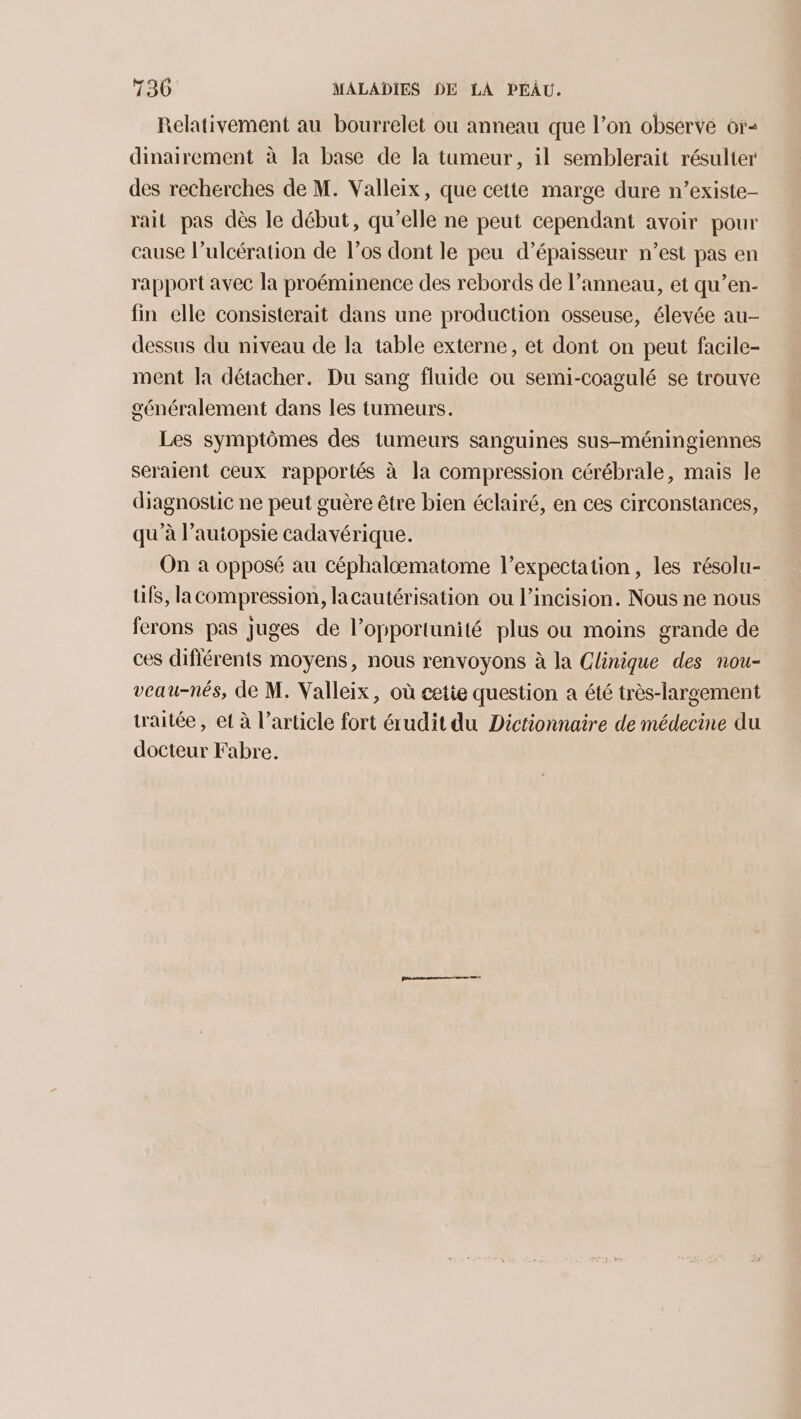 Relativement au bourrelet ou anneau que l’on observé 6r- dinairement à la base de la tumeur, il semblerait résulter des recherches de M. Valleix, que cette marge dure n’existe- rait pas dès le début, qu’elle ne peut cependant avoir pour cause l’ulcération de los dont le peu d’épaisseur n’est pas en rapport avec la proéminence des rebords de l’anneau, et qu’en- fin elle consisterait dans une production osseuse, élevée au- dessus du niveau de la table externe, et dont on peut facile- ment la détacher. Du sang fluide ou semi-coagulé se trouve généralement dans les tumeurs. Les symptômes des tumeurs sanguines sus-méningiennes seraient ceux rapportés à la compression cérébrale, mais le diagnostic ne peut guère être bien éclairé, en ces circonstances, qu’à l’autopsie cadavérique. On à opposé au céphalomatome l’expectation, les résolu- üfs, la compression, lacautérisation ou l’incision. Nous ne nous ferons pas juges de l’opportunité plus ou moins grande de ces diflérents moyens, nous renvoyons à la Clinique des nou- veau-nés, de M. Valleix, où cetie question a été très-largement traitée, et à l’article fort érudit du Dictionnaire de médecine du docteur Fabre.