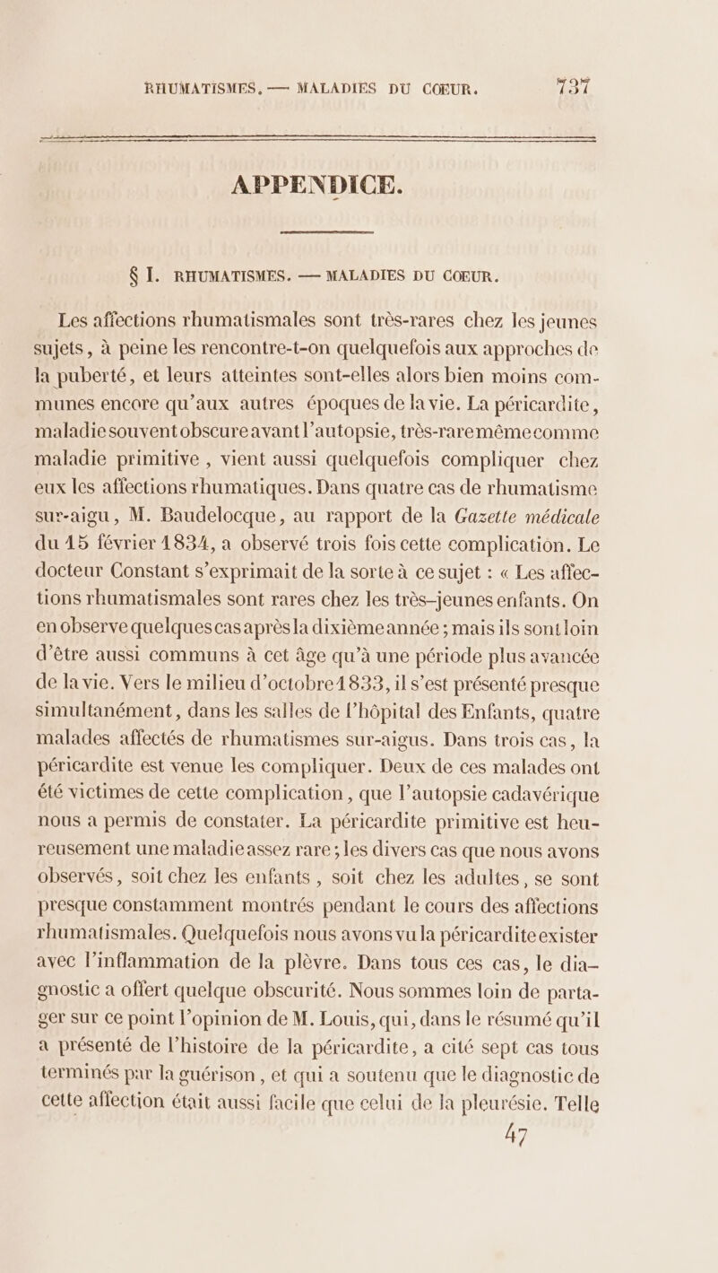RHUMATISMES, — MALADIES DU COEUR. 731 >——. APPENDICE. $ I. RHUMATISMES. — MALADIES DU COEUR. Les affections rhumatismales sont très-rares chez les jeunes sujets, à peine les rencontre-t-on quelquefois aux approches de la puberté, et leurs atteintes sont-elles alors bien moins com- munes encore qu'aux autres époques de la vie. La péricardite, maladiesouventobscureavant l’autopsie, très-raremêmecomme maladie primitive , vient aussi quelquefois compliquer chez eux les affections rhumatiques. Dans quatre cas de rhumatisme sur-aigu, M. Baudelocque, au rapport de la Gazette médicale du 45 février 1834, a observé trois fois cette complication. Le docteur Constant s’exprimait de la sorte à ce sujet : « Les affec- tions rhumatismales sont rares chez les très-jeunes enfants. On en observe quelquescas aprèsla dixièmeannée ; mais ils sont loin d’être aussi communs à cet âge qu’à une période plus avancée de la vie. Vers le milieu d’octobre1833, il s’est présenté presque simultanément, dans les salles de l’hôpital des Enfants, quatre malades affectés de rhumatismes sur-aigus. Dans trois cas, la péricardite est venue les compliquer. Deux de ces malades ont été victimes de cette complication , que l’autopsie cadavérique nous à permis de constater. La péricardite primitive est heu- reusement une maladie assez rare ; les divers cas que nous avons observés, soit chez les enfants , soit chez les adultes, se sont presque constamment montrés pendant le cours des affections rhumatismales. Quelquefois nous avons vu la péricardite exister avec l’inflammation de la plèvre. Dans tous ces cas, le dia- gnostic à offert quelque obscurité. Nous sommes loin de parta- ger Sur ce point l'opinion de M. Louis, qui, dans le résumé qu’il a présenté de l’histoire de Ia péricardite, a cité sept cas tous terminés par la guérison , et qui a soutenu que le diagnostic de cette affection était aussi facile que celui de Ja pleurésie. Telle 47