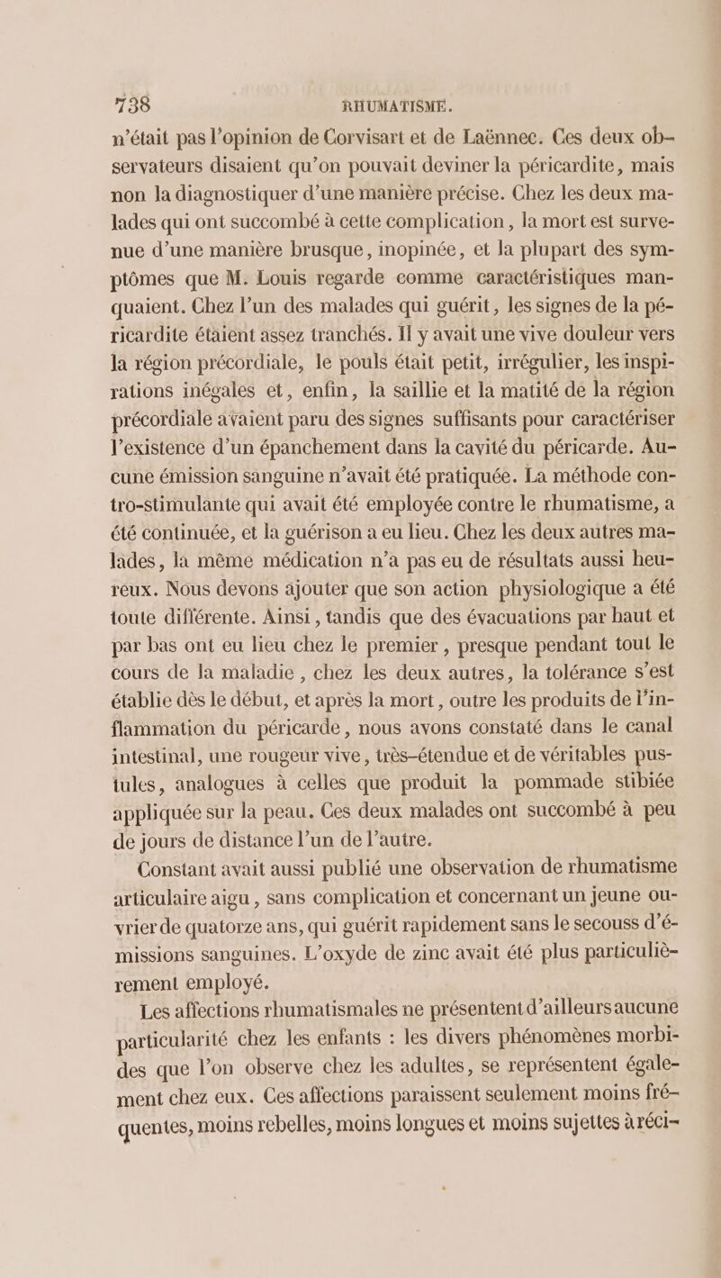 n’était pas l'opinion de Corvisart et de Laënnec. Ces deux ob- servateurs disaient qu’on pouvait deviner la péricardite, mais non la diagnostiquer d’une manière précise. Chez les deux ma- lades qui ont succombé à cette complication , la mort est surve- nue d’une manière brusque, inopinée, et la plupart des sym- ptômes que M. Louis regarde comme caractéristiques man- quaient. Chez l’un des malades qui guérit, les signes de la pé- ricardite étaient assez tranchés. Il y avait une vive douleur vers la région précordiale, le pouls était petit, irrégulier, les inspi- rations inégales et, enfin, la saillie et la matité de la région précordiale avaient paru des signes suffisants pour caractériser l’existence d’un épanchement dans la cavité du péricarde. Au- cune émission sanguine n’avait été pratiquée. La méthode con- tro-stimulante qui avait été employée contre le rhumatisme, a été continuée, et la guérison a eu lieu. Chez les deux autres ma- lades, la même médication n’a pas eu de résultats aussi heu- reux. Nous devons ajouter que son action physiologique a été toute diflérente. Ainsi , tandis que des évacuations par haut et par bas ont eu lieu chez le premier , presque pendant tout le cours de la maladie , chez les deux autres, la tolérance s’est établie dès le début, et après la mort, outre les produits de l’in- flammation du péricarde, nous avons constaté dans le canal intestinal, une rougeur vive, très-étendue et de véritables pus- tules, analogues à celles que produit la pommade stibiée appliquée sur la peau. Ces deux malades ont succombé à peu de jours de distance l’un de l’autre. Constant avait aussi publié une observation de rhumatisme articulaire aigu , sans complication et concernant un jeune ou- vrier de quatorze ans, qui guérit rapidement sans le secouss d’é- missions sanguines. L’oxyde de zinc avait été plus particuliè- rement employé. Les affections rhumatismales ne présentent d’ailleursaucune particularité chez les enfants : les divers phénomènes morbi- des que l’on observe chez les adultes, se représentent égale- ment chez eux. Ces affections paraissent seulement moins fré- quentes, moins rebelles, moins longues et moins sujettes à réCI-