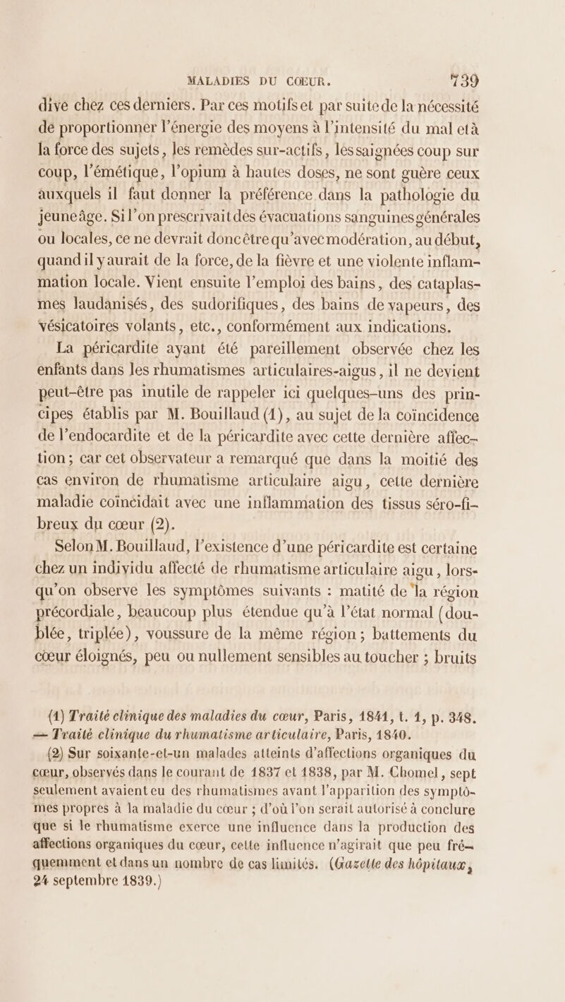 dive chez ces derniers. Par ces motifset par suite de la nécessité dé proportionner l'énergie des moyens à l'intensité du mal età la force des sujets, les remèdes sur-actifs, lessaignées coup sur coup, l'émétique, l’opium à hautes doses, ne sont guère ceux auxquels il faut donner la préférence dans la pathologie du jeuneâge. Si l’on prescrivait des évacuations sanguines générales ou locales, ce ne devrait doncêtrequ’avecmodération, au début, quandil yaurait de la force, de la fièvre et une violente inflam- mation locale. Vient ensuite l'emploi des bains, des cataplas- mes laudanisés, des sudorifiques, des bains de vapeurs, des vésicatoires volants, etc., conformément aux indications. La péricardite ayant été pareillement observée chez les enfants dans les rhumatismes articulaires-aigus , il ne devient peut-être pas inutile de rappeler ici quelques-uns des prin- cipes établis par M. Bouillaud (1), au sujet de la coïncidence de l’endocardite et de la péricardite avec cette dernière affec- tion; car cet observateur a remarqué que dans la moitié des cas environ de rhumatisme articulaire aigu, cette dernière maladie coïneidait avec une inflammation des tissus séro-fi- breux du cœur (2). Selon M. Bouillaud, l'existence d’une péricardite est certaine chez un individu affecté de rhumatisme articulaire aigu , lors- qu’on observe les symptômes suivants : matité de ‘la région précordiale, beaucoup plus étendue qu’à l’état normal {dou- blée, triplée), voussure de la même région ; battements du cœur éloignés, peu ou nullement sensibles au toucher ; bruits (1) Traité clinique des maladies du cœur, Paris, 1841, L. 1, p. 348. æ— Trailé clinique du rhumatisme articulaire, Paris, 1840. (2) Sur soixante-et-un malades atteints d’affections organiques du cœur, observés dans le courant de 1837 et 1838, par M. Chomel, sept seulement avaient eu des rhumatismes avant l'apparition des symptô- mes propres à la maladie du cœur ; d’où l’on serait autorisé à conclure que si le rhumatisme exerce une influence dans la production des affections organiques du cœur, cette influence n’agirait que peu fré quemment et dans un nombre de cas limités. (Gazette des hôpitaux, 24 septembre 1839.)
