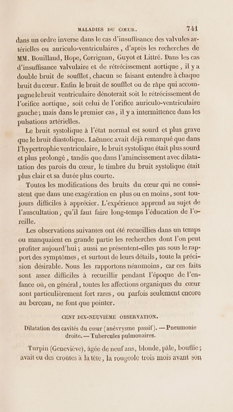 dans un ordre inverse dans le cas d’insuffisance des valvules ar- tériclles ou auriculo-ventriculaires , d’après Les recherches de MM. Bouillaud, Hope, Corrignan, Guyot et Littré. Dans les cas d'insuffisance valvulaire et de rétrécissement aortique , il ya double bruit de soufflet, chacun se faisant entendre à chaque bruit du cœur. Enfin le bruit de soufflet ou de râpe qui accom- pagnelebruit ventriculaire dénoterait soit le rétrécissement de l’orifice aortique, soit celui de l’orifice auriculo-ventriculaire gauche; mais dans le premier cas, il y a intermittence dans les pulsations artérielles. Le bruit systolique à l’état normal est sourd et plus grave que le bruit diastolique. Laënnec avait déjà remarqué que dans l’hypertrophie ventriculaire, le bruit systolique était plus sourd et plus prolongé , tandis que dans l’amincissement avec dilata- tation des parois du cœur, le timbre du bruit systolique était plus clair et sa durée plus courte. Toutes les modifications des bruits du cœur qui ne consi- stent que dans une exagération en plus ou en moins, sont tou- jours difficiles à apprécier. L'expérience apprend au sujet de l’auscultation, qu’il faut faire long-temps l’éducation de l’o- reille. Les observations suivantes ont été recueillies dans un temps ou manquaient en grande partie les recherches dont l’on peut profiter aujourd’hui; aussi ne présentent-elles pas sous le rap- port des symptômes, et surtout de leurs détails, toute la préci- sion désirable. Nous les rapportons néanmoïns, car ces faits sont assez difficiles à recueillir pendant l’époque de l’en- fance où, en général , toutes les affections organiques du cœur sont particulièrement fort rares, ou parfois seulement encore au berceau, ne font que pointer. CENT DIX-NEUVIÈME OBSERVATION, Dilatation des cavités du cœur (anévrysme passif). — Pneumonie droite. — Tubercules pulmonaires. Turpin (Geneviève), âgée de neuf ans, blonde, pâle, bouffie ; avait Eu des croûtes à la tête, la rougeole trois mois avant son