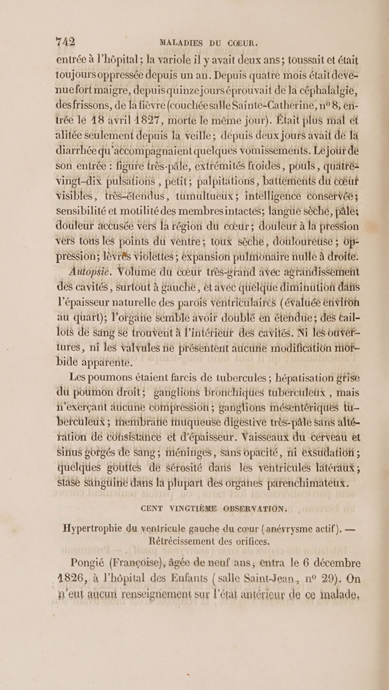 entrée à l'hôpital ; la variole il y avait deux ans; toussait et était toujours oppressée depuis un an. Depuis quatre mois était deve- nuefort maigre, depuisquinzejourséprouvait de la céphalalgie, desfrissons, de la fièvre (couchéesalle Sainte-Catherine, n° 8, en- trée lé 48 avril 1827, morte le même jour). Était plus mal et alitée seulement depuis la veille; depuis deux jours avait de là diarrhée qu’atcompagnaïent quelques vomissements. Léjour de son entrée : figure très-pâle, extrémités froides, pouls, quatréz vingt-dix pulsalions , petit; palpitations, battements du cœ@ût visibles, très-étendus, tumultueux ; intelligence conservée ; sensibilité et motilité des membresintactés; langue sèché, pâle; douleur accusée vers la région du cœur; ; douleur à la pression vers tous les points dü ventre; toux sèche, doulouretse ; Op- pression; lèvrês violettes ; éxpansion pulmonaire nulle à dite. Aütopsie. Volume du cœur très- grand avéc agrandissement dés cavités, Surtout à gauche, ét avéc quélque dimihution das l'épaisseur naturelle des parois ventriculaires (évaluée énviron au quart); Porgäne sémble avoir doublé en éténdue; dés tail- lois de Sing se trouvent à l’intérieur des cavités. Ni les ouvér- tures, ni les valvules ne présentent aucune modification mot bide apparente. Les poumons étaient farcis de tubercules ; hépatisation #tise dü poumon droit: ganglions Bronthiques tuberculeux , mais exerçant aucune compression ; ganglions mésentériques tu berculeux; eñibratie iuqueuse digestive très-pâle säns alté- ration dé Cohsistänce ét d'épaisseur. Vaisseaux du cérveau et Sinus gorvés de Sang; inéninges, Sans opacité, ni éxSudatiôf ; quelques gouttes de sérosité dans les ventricules litéraux ; staise Singüine dans la plupart des orgähes pärénchimatetx. CENT VINGTIÈME OBSERVATION, Hypertrophie du ventricule gauche du cœur (anéyrysme actif). — Rétrécissement des orifices. Pongié (Françoise), âgée de neuf ans, entra le 6 décembre 1826, à l’hôpital des Enfants { salle Saint-Jean, n° 29). On eut aucun renseignement sur l’état antérieur de ce malade,