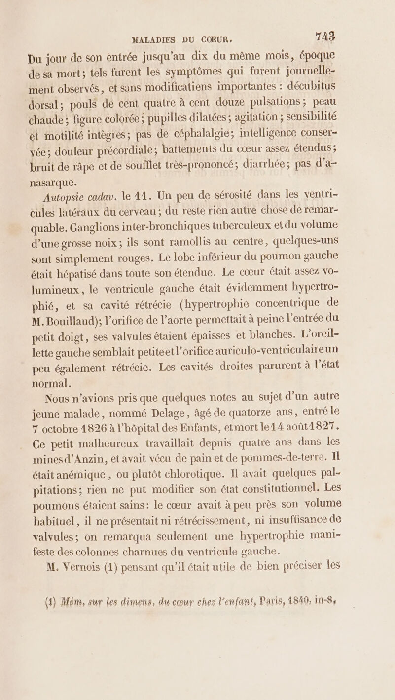 Du jour de son entrée jusqu’au dix du même mois, époque de sa mort; tels furent les symptômes qui furent journelle- ment observés, et sans modificatiens importantes : décubitus dorsal; pouls de cent quatre à cent douze pulsations; peau chaude; figure colorée ; pupilles dilatées; agitation ; sensibilité ét motilité intègres; pas de céphalalgie; imtelligence conser- vée; douleur précordiale ; battements du cœur assez étendus ; bruit de râpe et de soufflet très-prononcé; diarrhée; pas d’a- nasarque. Autopsie cadav. le 41. Un peu de sérosité dans les ventri- cules latéraux du cerveau ; du reste rien autre chose de remar- quable. Ganglions inter-bronchiques tuberculeux et du volume d’une grosse noix ; ils sont ramollis au centre, quelques-uns sont simplement rouges. Le lobe inférieur du poumon gauche était hépatisé dans toute son étendue. Le cœur était assez Vo- lumineux, le ventricule gauche était évidemment hypertro- phié, et sa cavité rétrécie (hypertrophie concentrique de M. Bouillaud); l’orifice de l’aorte permettait à peine l'entrée du petit doigt, ses valvules étaient épaisses et blanches. L’oreil- lette gauche semblait petiteetl’orifice auriculo-ventriculaireun peu également rétrécie. Les cavités droites parurent à l’état normal. Nous n’avions pris que quelques notes au sujet d’un autre jeune malade, nommé Delage, âgé de quatorze ans, entré le 7 octobre 4826 à l'hôpital des Enfants, etmort le14 août1827. Ce petit malheureux travaillait depuis quatre ans dans les minesd’Anzin, et avait vécu de pain et de pommes-de-terre. Il était anémique , ou plutôt chlorotique. Il avait quelques pal- pitations; rien ne put modifier son état constitutionnel. Les poumons étaient sains: le cœur avait à peu près son volume habituel , il ne présentait ni rétrécissement, ni insuffisance de valvules; on remarqua seulement une hypertrophie mani- feste des colonnes charnues du ventricule gauche. M. Vernois (4) pensant qu'il était utile de bien préciser les (4) Mém, sur les dimens, du cœur chez l'enfant, Paris, 4840. in-8,