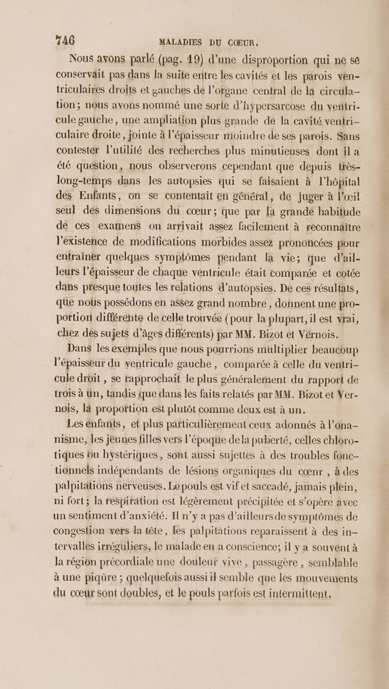 Nous avons parlé (pag. 19) d’une disproportion qui ne se conservait pas dans la suite entre les cavités et lés parois ven- triculaires droits et yauches de l'organe central de la circula- tion; nous ayons nommé une sorte d’ hypersarcose du ventri- cule gauche, une ampliation plus grande de la cavité ventri- culaire droite, jointe à l’épaisseur moindre de ses parois. Sans contester l’utlité des recherches plus minutieuses dont il a été quéstion, nous observerons cependant que depuis très- long-temps dans les autopsies qui se faisaient à l'hôpital dés Enfants, on se contentait en général, de juger à l'œil seul des dimensions du cœur; que par là grandé habitude de ces examens on arrivait assez facilement à reconnaitre l'existence de modifications morbides assez prononcées pour entraîner quelques symplômes pendant la vie; que d’ail- leurs l'épaisseur de chaque ventricule était comparée et cotée dans presque toutes les relations d’autopsies. De ces résultats, que noûs possédons en assez grand nombre, donnent une pro- portion différente de celle trouvée (pour la plupart, il est vrai, chez dés sujets d’âges différents) par MM. Bizot et Vérnois. Dans les exemples que nous pourrions multiplier beaucoup lé épaisseur du ventricule gauche , comparée à celle du ventri- cule droit , se rapprochaït le es généralement du rapport de trois à Un, tandis que dans les faits relatés par MM. Bizot et Ver- nois, là proportion est plutôt comme deux est à un. Les enfañts, et plus particulièrement ceux adonnés à l’ona- nisme, les jéunes filles vers l’époque dela puberté, celles chloro- tiques Qu hystériques, sont aussi sujettes à des troubles fonc- tionnels indépendants de lésions organiques du cœnr , à des palpitations nerveuses. Le pouls est vif et saccadé, jamais plein, ni fort; la respiration est légèrement précipitée et s’opère avec un sentiment d’anxiété. I n’y a pas d’ailleurs de symptômes de congeslion vers la tête, les palpitations reparaissent à des in- tervallés irréguliers, le malade en a conscience; il y a souvent à la région précordiale une douleur vive, passagère , semblable à une piqüre ; quelquefois aussi il semble que les mouvements du cœur sont doubles, et le pouls parfois est intermittent,