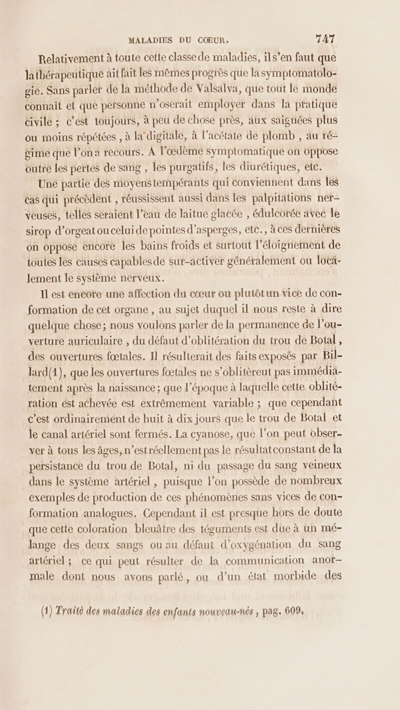 Relativement à toute cette classe de maladies, ils’en faut que lathérapeutique ait fait les mêmes progrès que lasyÿmptomatolo- gie. Sans parler de la méthode de Valsalva, que tout le monde connaît et que personne n'oserait employer dans la pratique civile ; c’est toujours, à peu de chose près, aux saignées plus ou moins répétées , à la'digitale, à l’acétate de plomb , au ré- gime que l’ona recours. À l’œdème symptomatique on oppose outre les pertes de sang , les purgatifs, les diurétiques, etc. Une partie des moyenstempérants qui conviennent dans Îles cas qui précèdent , réussissent aussi dans les palpriations ner- veuses, telles seraient l’eau de laitue glacée , édulcorée avec le SiTOP d’orgeat ou celui de pointes d’asperges, etc., à ces dernières on oppose encore les bains froids et surtout l'éloignement de toutes lés causes capables de sur-activer généralement où locä- lement le système nerveux. Il est encore une affection du cœur ou plutôtun vice de con- formation de cet organe , au sujet duquel il nous reste à dire quelque chose; nous voulons parler de la permanence &amp;e l'ou- verture auriculaire , du défaut d’oblitération du trou de Botal , des ouvertures fœtales. 1] résulterait des faits exposés par Bil- lard(1), que les ouvertures fœtales ne s’oblitèreut pas immédia- tement après la naissance ; que l’époque à laquelle cette oblité- ration ést achevée est extrêmement variable ; que cependant c’est ordinairement de huit à dix jours que le trou de Botal et le canal artériel sont fermés. La cyanose, que l’on peut obser- ver à tous les âges, n’estréellement pas le résultat constant de la persistance du trou de Botal, ni du passage du sang veineux dans le système artériel , puisque lon possède de nombreux exemples de production de ces phénomènes sans vices de con- formation analogues. Cependant il est presque hors de doute que cette coloration bleuâtre des téguments est due à un mé- lange des deux sangs ou au défaut d’oxygénation du sang artériel; ce qui peut résulter de la communication anor— male dont nous avons parlé, ou d’un état morbide des (1) Traité des maladies des enfants nouveau-nés , pag. 609,