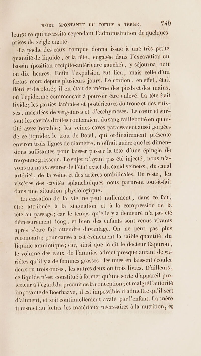 leurs; ce qui nécessita cependant l’administration de quelques prises de seigle ergoté. -La poche des eaux rompue donna issue à une très-petite quantité de liquide , et la tête, engagée dans l’excavation du bassin (position occipito-antérieure gauche), y séjourna huit ou dix heures. Enfin l’expulsion eut lieu, mais celle d'un fœtus mort depuis plusieurs jours. Le cordon , en effet, était flétri et décoloré; il en était de même des pieds et des mains, où l’épiderme commençait à pouvoir être enlevé. La tête était livide; les parties latérales et postérieures du tronc et des cuis- ses, maculées de vergetures et d’ecchymoses. Le cœur et sur- tout les cavités droites contenaient dusang caillebotté en quan- tité assez notable; les veines caves paraissaïent aussi gorgées de ce liquide; le trou de Botal, qui ordinairement présente environ trois lignes de diamètre, n’offrait guère que les dimen- sions suffisantes pour laisser passer la tête d’une épingle de moyenne grosseur. Le sujet n'ayant pas été injecté, nous n'a- vons pu nous assurer de l’état exact du Canal veineux, du canal artériel, de la veine et des artères ombilicales. Du reste, les viscères des cavités splanchniques nous parurent tout-à-fait dans une situation physiologique. La cessation de la vie ne peut nullement, dans ce fait, être attribuée à la stagnation et à la compression de la tête au passage; car le temps qu’elle y a demeuré n’a pas été démesurément long , et bien des enfants sont venus vivants après s'être fait attendre davantage. On ne peut pas plus reconnaitre pour cause à cet évènement la faible quantité du liquide amniotique; car, ainsi que le dit le docteur Capuron , le volume des eaux de l’amnios admet presque autant de va- riétés qu'il y a de femmes grosses : les unes en laissent écouler deux ou trois onces , les autres deux ou trois livres. D'ailleurs , ce liquide n’est constitué à former qu'une sorte d'appareil pro- tecteur à l’égard du produit de la conception ; et malgré l'autorité imposante de Boerhaave, il est impossible d'admettre qu'il sert d’aliment, et soit continuellement avalé par enfant. La mère transmet au fœtus les matériaux nécessaires à la nutrition, et