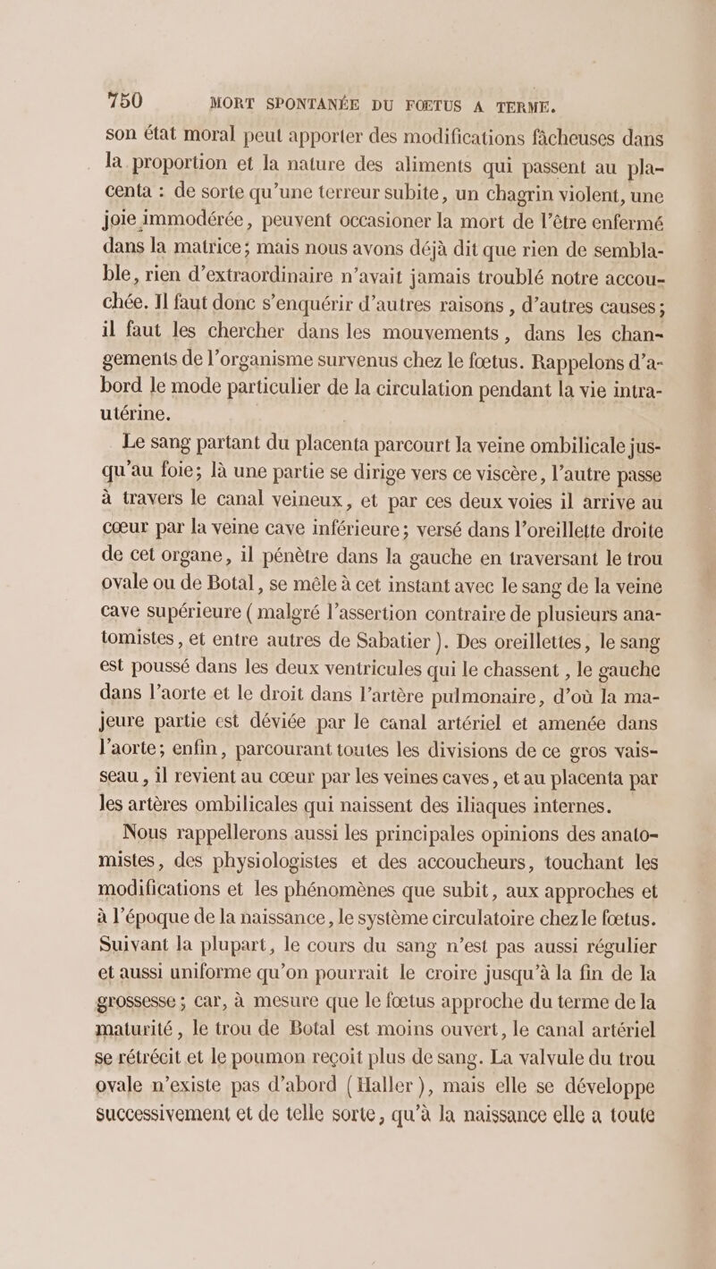 son état moral peut apporter des modifications fâcheuses dans la proportion et la nature des aliments qui passent au pla- centa : de sorte qu’une terreur subite, un chagrin violent, une joie immodérée, peuvent occasioner ü mort de l'être enfermé dans la matrice; mais nous avons déjà dit que rien de sembla- ble, rien d’extraordinaire n’avait jamais troublé notre accou- chée. 11 faut donc s’enquérir d’autres raisons , d’autres causes ; il faut les chercher dans les mouvements, dans les chan- gements de l'organisme survenus chez le fœtus. Rappelons d’a- bord le mode particulier de la circulation pendant la vie intra- utérine. | Le sang partant du placenta parcourt la veine ombilicale jus- qu au foie; là une partie se dirige vers ce viscère, l’autre passe à travers le canal veineux, et par ces deux voies il arrive au cœur par la veine cave inférieure; versé dans l’oreillette droite de cet organe, 1l pénètre dans la gauche en traversant le trou ovale ou de Botal, se mêle à cet instant avec le sang de la veine cave supérieure ( malgré l’assertion contraire de plusieurs ana- tomistes , et entre autres de Sabatier ). Des oreillettes, le sang est poussé dans les deux ventricules qui le chassent , le gauche dans l’aorte et le droit dans l'artère pulmonaire, d’où la ma- jeure partie est déviée par le canal artériel et amenée dans l'aorte; enfin, parcourant toutes les divisions de ce gros vais- seau , il revient au cœur par les veines caves, et au placenta par les artères ombilicales qui naissent des iliaques internes. Nous rappellerons aussi les principales opinions des analo- mistes, des physiologistes et des accoucheurs, touchant les modifications et les phénomènes que subit, aux approches et à l’époque de la naissance, le système circulatoire chezle fœtus. Suivant la plupart, le cours du sang n’est pas aussi régulier et aussi uniforme qu’on pourrait le croire jusqu’à la fin de la grossesse ; Car, à mesure que le fœtus approche du terme de la maturité , le trou de Botal est moins ouvert, le canal artériel se rétrécit et le poumon reçoit plus de sang. La valvule du trou ovale n’existe pas d’abord (Haller ), mais elle se développe successivement et de telle sorte, qu’à la naissance elle a toute