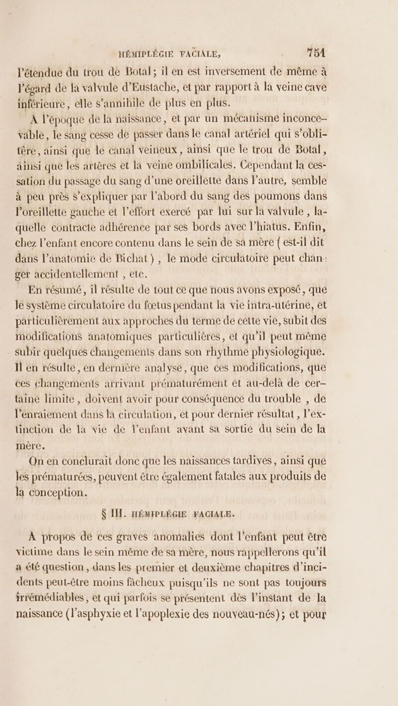 HÉMIPLÉGIE VACIALE, +: OA l'étendue du trou de Botal; il en est inversement de même à l égard de la valvule d’Eustache, et par rapport à la veine cave inférieure, elle s’annihile de plus en plus. A l’époque de la naissance, et par un mécanisme inconce- Vible, le sang cesse de passer dans le canal artériel qui s’obli- ière, ainsi que le canal veineux, ainsi que le trou de Botal, ainsi que les artères et la veine ombilicales. Cependant la ces- sation du passage du sang d’une oreillette dans l’autre, semble à peu près s'expliquer par l’abord du sang des poumons dans l'oreillette gauche et l'effort exercé par lui sur la valvule , la- quelle contracte adhérence par ses bords avec l’hiatus. Enfin, chez l’enfant encore contenu dans le sein de sa mère { est-il dit dans l’anatomie de Bichat), le mode circulatoire peut chan: ger accidentellement , ete. En résumé, 1l résulte de tout ce que nous avons exposé, que Je système circulatoire du fœtus pendant la vie intra-utérine, et particulièrement aux approches du terme de cette vie, subit des modifications anatomiques particulières, et qu’il peut même subir quelques changements dans son rhythme physiologique. Il en résulte, en dernière analysé, que ces modifications, que ces changements arrivant prématurément et au-delà de cer- taine limite, doivent avoir pour conséquence du trouble , de l’enraiement dans la circulation, et pour derniér résultat , l’ex- tinction de la vie de l’enfant avant sa sortie du sein de la mère. | On en conclurait donc que les naissances tardives , ainsi que les prématurées, peuvent être également fatales aux produits de la conception. IT. HÉMIPLÉGIE FACIALE. À propos dé ces graves anomalies dont l'enfant peut être victime dans le sein même de sa mère, nous rappellerons qu’il a été question, dans les premier et deuxième chapitres d’inçi- dents peut-être moins fâcheux puisqu'ils ne sont pas toujours mrémédiables , et qui parfois se présentent dès l’instant de la naissance (l'asphyxie et l’apoplexie des nouveau-nés); et pour