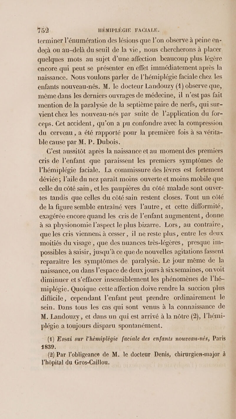 terminer l’énumération des lésions que l’on observe à peine en- deçà ou au-delà du seuil de la vie, nous chercherons à placer quelques mots au sujet d’une affection beaucoup plus légère encore qui peut se présenter en effet immédiatement après la naissance. Nous voulons parler de l’hémiplégie faciale chez les enfants nouveau-nés. M. le docteur Landouzy (1) observe que, même dans les derniers ouvrages de médecine, il n’est pas fait mention de la paralysie de la septième paire de nerfs, qui sur- vient chez les nouveau-nés par suite de l’äpplication du for- ceps. Cet accident, qu’on a pu confondre avec la compression du cerveau , a été rapporté pour la première fois à sa vérita- ble cause par M. P. Dubois. C'est aussitôt après la naissance et au moment des premiers cris de l’enfant que paraissent les premiers symptômes de lhémiplégie faciale. La commissure des lèvres est fortement déviée; l’aile du nez paraît moins ouverte et moins mobile que celle du côté sain, et les paupières du côté malade sont ouver- tes tandis que celles du côté sain restent closes. Tout un côté de la figure semble entraîné vers l’autre, et cette difformité, exagérée encore quand les cris de l’enfant augmentent, donne à sa physionomie l’aspect le plus bizarre. Lors, au contraire, que les cris vienneni à cesser , il ne reste plus, entre les deux moitiés du visage , que des nuances très-légères, presque 1m- possibles à saisir, jusqu’à ce que de nouvelles agitations fassent reparaître les symptômes de paralysie. Le jour même de la naissance, ou dans l’espace de deux jours à sixsemaines, on voit diminuer et s’effacer insensiblement les phénomènes de l’hé- miplégie. Quoique cette affection doive rendre la succion plus difficile, cependant l’enfant peut prendre ordinairement le sein. Dans tous les cas qui sont venus à la connaissance de M. Landouzy, et dans un qui est arrivé à la nôtre (2), l’hémi- plégie a toujours disparu spontanément. (1) Essai sur l'hémiplèégie faciale des enfants nouveau-nés, Paris 1839. (2) Par l’obligeance de M. le docteur Denis, chirurgien-major à l'hôpital du Gros-Caillou,