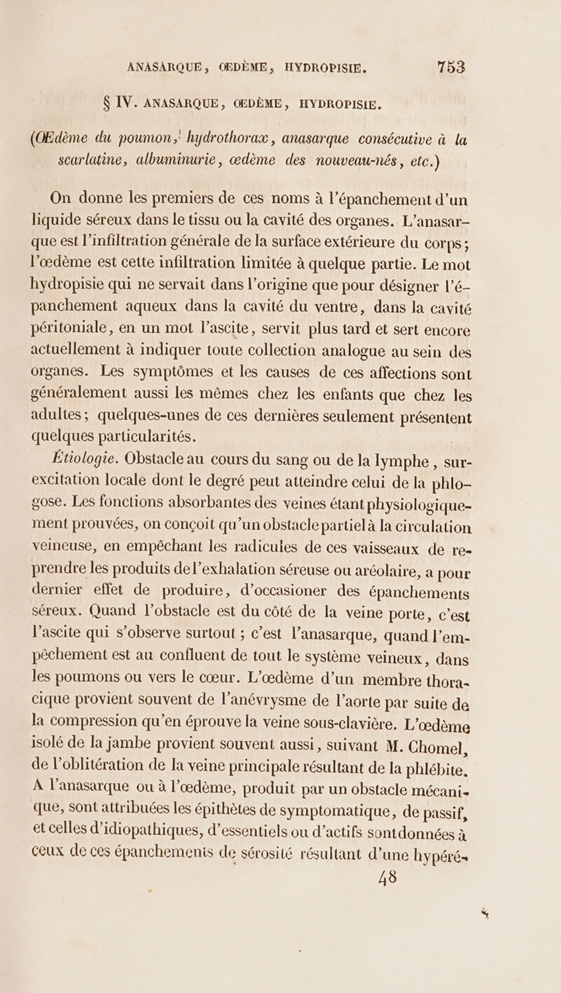 $ IV. ANASARQUE, OEDÈME, HYDROPISIE, (OEdème du poumon, hydrothorax, anasarque consécutive à la scarlutine, albuminurie, œdème des nouveau-nés, etc.) On donne les premiers de ces noms à l’épanchement d’un liquide séreux dans le tissu ou la cavité des organes. L’anasar- que est l’infiltration générale de la surface extérieure du corps; l’œdème est cette infiltration limitée à quelque partie. Le mot hydropisie qui ne servait dans l’origine que pour désigner l’é- panchement aqueux dans la cavité du ventre, dans la cavité péritoniale, en un mot l’ascite, servit plus tard et sert encore actuellement à indiquer toute collection analogue au sein des organes. Les symptômes et les causes de ces affections sont généralement aussi les mêmes chez les enfants que chez les adultes; quelques-unes de ces dernières seulement présentent quelques particularités. Étiologie. Obstacle au cours du sang ou de la lymphe , sur- excitation locale dont le degré peut atteindre celui de la phlo- gose. Les fonctions absorbantes des veines étant physiologique ment prouvées, on conçoit qu’un obstacle partiel à la circulation veineuse, en empêchant les radicules de ces vaisseaux de re- prendre les produits del’exhalation séreuse ou aréolaire, a pour dernier effet de produire, d’occasioner des épanchements séreux. Quand l'obstacle est du côté de la veine porte, c’est l’ascite qui s’observe surtout ; c’est l’anasarque, quand l’em- pêchement est au confluent de tout le système veineux, dans les poumons ou vers le cœur. L’œdème d’un membre thora- cique provient souvent de l’anévrysme de l’aorte par suite de la compression qu’en éprouve la veine sous-clavière. L'œdème isolé de la jambe provient souvent aussi, suivant M. Chomel, de l’oblitération de la veine principale résultant de la phlébite, À l’anasarque ou à l’œdème, produit par un obstacle mécani que, sont attribuées les épithètes de symptomatique, de passif, et celles d’idiopathiques, d’essentiels ou d’actifs sontdonnées à ceux de ces épanchemenis de sérosité résultant d’une hypéré+ 45