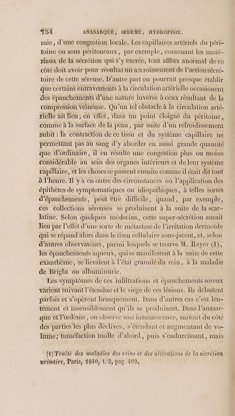 mie, d’une congestion locale. Les capillaires artériels du péri- toine ou sous péritoneaux, par exemple, conienant les maté- riaux de la sécrétion qui s’y exerce, tout afflux anormal de ce côté doit avoir pour résultat un accroissement de l’action sécré- toire de cette séreuse. D'autre part on pourrait presque établir que certains entravements à la Circulation artérielle occasionent des épanchements d’une nature inverse à ceux résultant de la compression Yéinéuse. Qu'un tel obstacle à la circulation arté- riélle ait lieu, en effet, dans un point éloigné du péritoine, comme à la Surface de là peau, par suite d’un refroidissement subit : la contraction de ce tissu et du système capillaire ne permettant pas àu sang d’y aborder en aussi grande quantité que d'ordinaire, il en résulte une congestion plus ou moins considérable au sein des organes intérieurs et de leur système capillaire, et les choses se passent ensuite comme il était dit tout à l'heure. Il y à en outre des circonstances où l’application des épithètes de symptomatiques ou idiopathiques, à telles sortes d’épanchements, peut être difficile, quand, par exemple, ces Collections séreuses se produisent à la suite de la scar- Tatine. Selon quelques médecins, cette super-sécrétion aurait lieu par l’effet d’une sorte de métastase de l’irritation dermoïde qui se répand alors dans le tissu cellulaire sous-jacent, et, selon d’autres observateurs, parmi lesquels se trouve M. Rayer (1), les épanchements aqueux, quise manifestent à la suite de cette exanthème, se licraïent à l’état granulé du rein, à la maladie de Bright ou albuminurie. Les symptômes de ces infiltrations et épanchements séreux varient suivant l'étendue et le siége de ces lésions. Ils débutent parfois et s’opèrent brusquement. Dans d’autres cas c’est len- tément et insensiblement qu'ils se produisent. Dans l’anasar- que et l’œdème, on observe une intumescence, surtout du côté des parties les plus déclives, s’éténdant et augmentant de vo- lume; tuméfaction molle d’abord, puis s’endurcissant, mais (1) Traité des maladies des reins et des altérations de la sécrétion