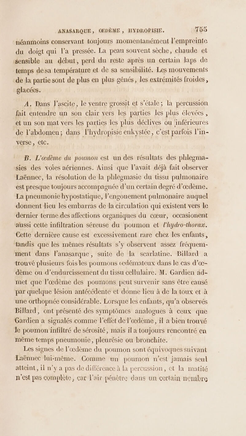néanmoins conservant toujours momentanément l'empreinte du doigt qui l’a pressée. La peau souvent sèche, chaude et sensible au début, perd du reste après un certain laps de temps de sa température et de sa sensibilité. Les mouvements de la partie sont de plus en plus gênés, les extrémités froides, glacées. A. Dans J’ascite, le ventre grossit et s’étale; la percussion fait entendre un son clair vers les parties les plus élevées , et un son mat vers les parties les plus déclives ou ‘inférieures de l’abdomen; dans l’hydropisie enkystée, c’est parfois l’in- verse, etc. | | B. L'œdème du poumon est un des résultats des phlegma- sies des voies aériennes. Ainsi que l'avait déjà fait observer Laënnec, la résolution de la phlegmasie du üssu pulmonaire est presque toujours accompagnée d’un certain degré d’œdème. La pneumonie hypostatique, l'engouement pulmonaire auquel donnent dieu les embarras de la circulation qui existent vers le dernier terme des affections organiques du cœur, occasionent aussi cette infiltration séreuse du poumon et l’hydro-thorax. Cette dernière cause est excessivement rare chez les enfants, tandis que les mêmes résultats s’y observent assez fréquem- ment dans l’anasarque, suite de la scarlatine. Billard a trouvé plusieurs fois les poumons tedémateux dans le cas d’oœ- dème ou d’endurcissement du tissu cellulaire. M. Gardien ad- met que l’œdème des poumons peut survenir sans être causé par quelque lésion antécédente et donne lieu à de la toux et à une orthopnée considérable. Lorsque les enfants, qu’a observés Billard, ont présenté des symptômes analogues à ceux que Gardien a signalés comme l'effet de l’oœdème, il a bien trouvé le poumon infiltré de sérosité, mais il a toujours rencontré en même temps pneumonie, pleurésie ou bronchite. Les signes de l’œdème du poumon sont équivoques suivant Laënnec lui-même. Comme un poumon n’est jamais seul atteint, 11 n’y a pas de différence à la percussion, ct la matité n'est pas complète, car Pair pénètre dans un certain nembre