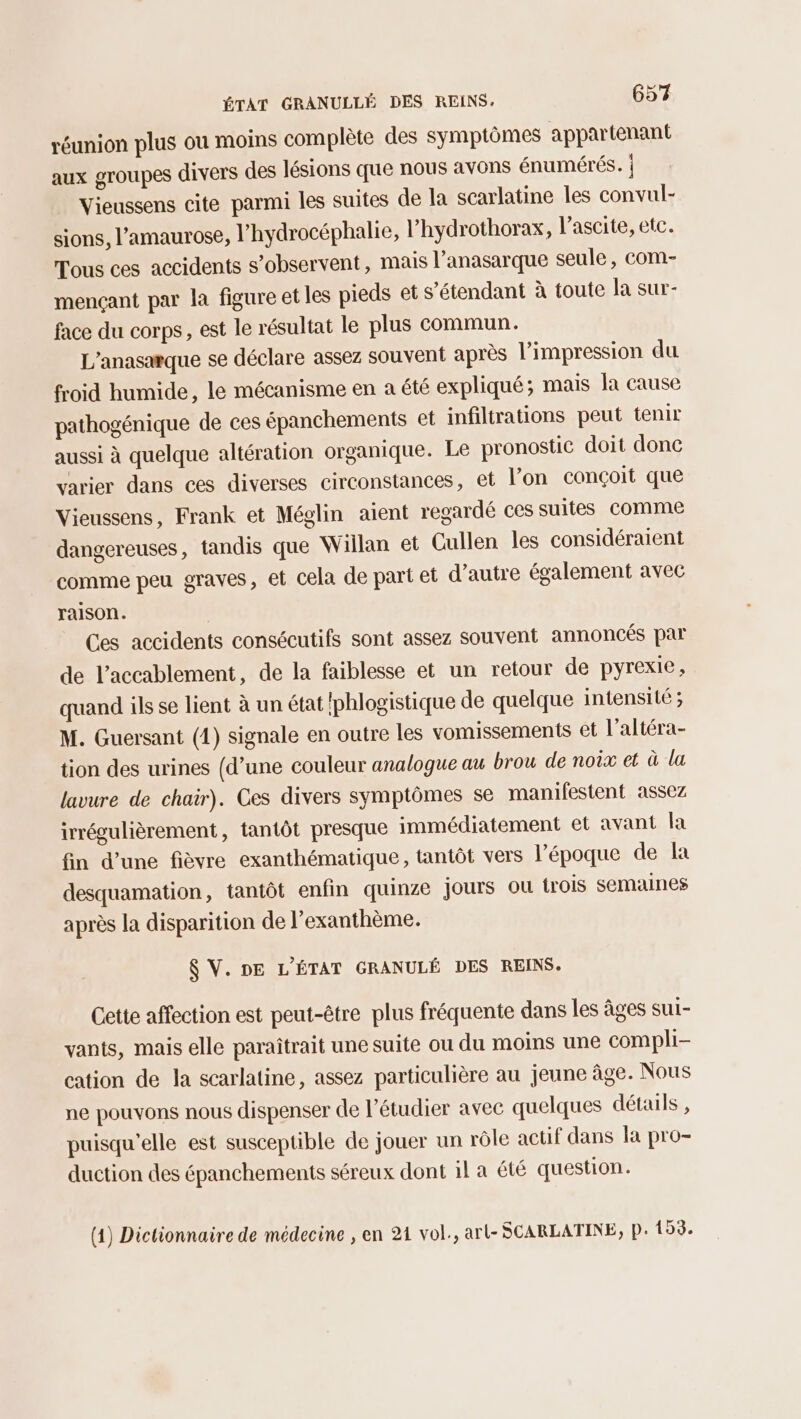 réunion plus ou moins complète des symptômes appartenant aux groupes divers des lésions que nous avons énumérés. | Vieussens cite parmi les suites de la scarlatine les convul- sions, l’'amaurose, l’hydrocéphalie, l’hydrothorax, l’ascite, etc. Tous ces accidents s’observent, mais l’anasarque seule, com- mençant par la figure et les pieds et s'étendant à toute la sur- face du corps, est le résultat le plus commun. L’anasarque se déclare assez souvent après l'impression du froid humide, le mécanisme en a été expliqué; mais la cause pathogénique de ces épanchements et infiltrations peut tenir aussi à quelque altération organique. Le pronostic doit donc varier dans ces diverses circonstances, et l’on conçoit que Vieussens, Frank et Méglin aient regardé ces suites comme dangereuses, tandis que Willan et Cullen les considéraient comme peu graves, et cela de part et d'autre également avec raison. Ces accidents consécutifs sont assez souvent annoncés par de l'accablement, de la faiblesse et un retour de pyrexie, quand ils se lient à un état phlogistique de quelque intensité ; M. Guersant (1) signale en outre les vomissements et l’altéra- tion des urines (d’une couleur analogue au brou de noix et à la lavure de chair). Ces divers symptômes se manifestent assez irrégulièrement, tantôt presque immédiatement et avant la fin d’une fièvre exanthématique, tantôt vers l’époque de a desquamation, tantôt enfin quinze jours où trois semaines après la disparition de l’exanthème. $ V. DE L'ÉTAT GRANULÉ DES REINS. Cette affection est peut-être plus fréquente dans les âges sur- vants, mais elle paraîtrait une suite ou du moins une compli- cation de la scarlatine, assez particulière au jeune âge. Nous ne pouvons nous dispenser de l’étudier avec quelques détails , puisqu'elle est susceptible de jouer un rôle actif dans la pro- duction des épanchements séreux dont 1l a été question. (4) Dictionnaire de médecine , en 214 vol., art- SCARLATINE, P: 153.