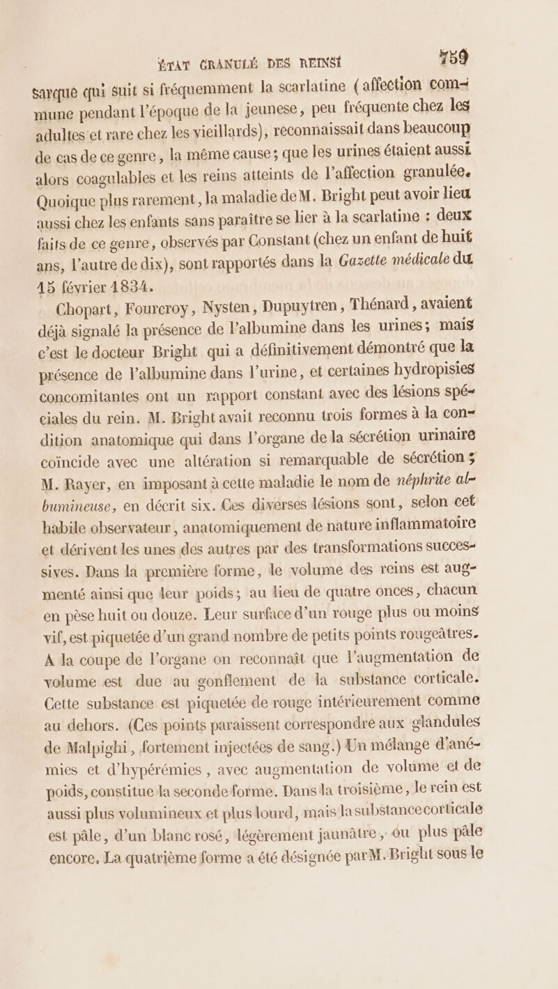 sarque qui suit si fréquemment la scarlatine (affection com- mune pendant l’époque de la jeunese, peu fréquente chez les adultes et rare chez les vieillards), reconnaissait dans beaucoup de cas de ce genre, la même cause; que les urines étaient auSSÉ alors coagulables et les reins atteints de l'affection granulée. Quoique plus rarement, la maladie deM. Bright peut avoir lieu aussi chez les enfants sans paraître se lier à la scarlatine : deux faits de ce genre, observés par Constant (chez un enfant de huit ans, l’autre de dix), sont rapportés dans la Gazette médicale du 15 février 1834. Chopart, Fourcroy, Nysten, Dupuytren, Thénard , avaient déjà signalé la présence de l’albumine dans les urines; Mais c’est Je docteur Bright qui a définitivement démontré que la présence de lalbumine dans l’urine, et certaines hydropisies concomitantes ont un rapport constant avec des lésions spé- ciales du rein. M. Bright avait reconnu trois formes à la con- dition anatomique qui dans l'organe de la sécrétion urinaire coïncide avec une altération si remarquable de sécrétion ; M. Rayer, en imposant à cette maladie le nom de néphrite al- bumineuse, en décrit six. Ces diverses lésions sont, selon cet habile observateur , anatomiquement de nature inflammatoire et dérivent les unes des autres par des transformations succes sives. Dans la première forme, le volume des reins est aug- menté ainsi que leur poids; au lieu de quatre onces, chacun en pèse huit ou douze. Leur surface d’un rouge plus où moins vif, est piquetée d’un grand nombre de petits points rougeâtres. À la coupe de l'organe on reconnaît que Paugmentation de volume est due au gonflement de la substance corticale. Cette substance est piquetée de rouge intérieurement comme au dehors. (Ces points paraissent correspondre aux glandules de Malpighi, fortement injectées de sang.) Un mélange d'ané- mies et d’hypérémies , avec augmentation de volume et de poids, constitue la seconde forme. Dans la troisième, le rein est aussi plus volumineux et plus lourd, mais lasubstance corticale est pâle, d’un blanc rosé, légèrement jaunâtre, ou plus pâle encore, La quatrième forme a été désignée parM. Bright sous le