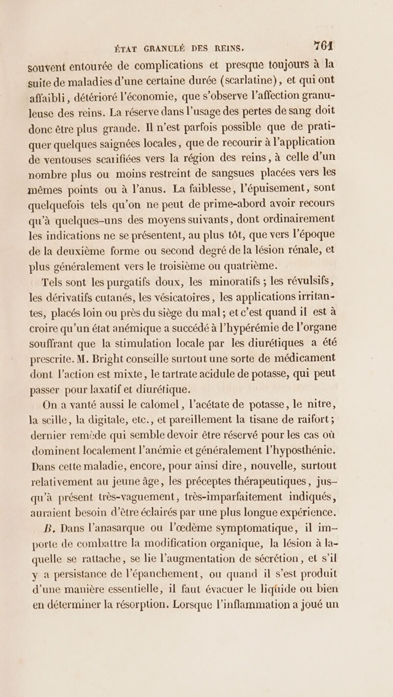 souvent entourée de complications et presque toujours à la suite de maladies d’une certaine durée (scarlatine), et qui ont affaibli, détérioré l’économie, que s’observe l'affection granu- leuse des reins. La réserve dans l’usage des pertes de sang doit donc être plus grande. Il n’est parfois possible que de prati- quer quelques saignées locales, que de recourir à Papplication de ventouses scarifiées vers la région des reins, à celle d’un nombre plus ou moins restreint de sangsues placées vers les mêmes points ou à l’anus. La faiblesse, l'épuisement, sont quelquefois tels qu’on ne peut de prime-abord avoir recours qu'à quelques-uns des moyens suivants, dont ordinairement les indications ne se présentent, au plus tôt, que vers l’époque de la deuxième forme ou second degré de la lésion rénale, et plus généralement vers le troisième ou quatrième. Teis sont les purgatifs doux, les minoratifs ; les révulsifs, les dérivatifs cutanés, les vésicatoires, les applications irritan- tes, placés loin ou près du siège du mal; et c’est quand il est à croire qu’un état anémique a succédé à l’hypérémie de l’organe souffrant que la stimulation locale par les diurétiques à été prescrite. M. Bright conseille surtout une sorte de médicament dont l’action est mixte, le tartrate acidule de potasse, qui peut passer pour laxatif et diurétique. On a vanté aussi le calomel, l’acétate de potasse, le nitre, la scille, la digitale, etc., et pareillement la tisane de raifort ; dernier remède qui semble devoir être réservé pour les cas où dominent localement l’anémie et généralement l’hyposthénie. Dans cette maladie, encore, pour ainsi dire, nouvelle, surtout relativement au jeune âge, les préceptes thérapeutiques, jus- qu'à présent très-vaguement, très-imparfaitement indiqués, auraient besoin d’être éclairés par une plus longue expérience. B. Dans l’anasarque ou l’oœdème symptomatique, il im- porte de combattre la modification organique, la lésion à la- quelle se rattache, se lie l'augmentation de sécrétion, et s’il y à persistance de l’épanchement, ou quand il s’est produit d’une manière essentielle, il faut évacuer le liquide ou bien en déterminer la résorption. Lorsque l’inflammation a joué un