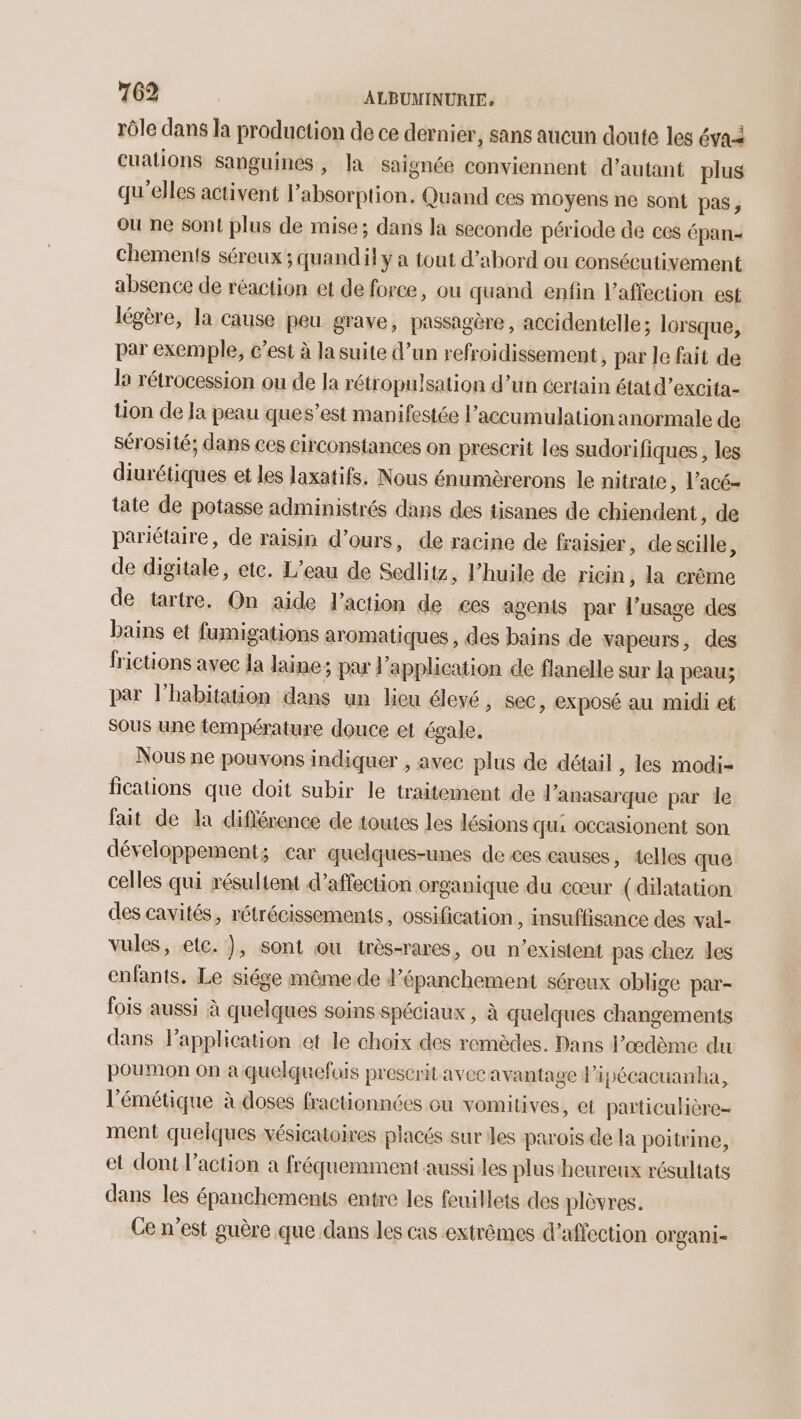 rôle dans la production de ce dernier, sans aucun doute les évaà cuations sanguines, la saignée conviennent d’autant plus qu’elles activent l'absorption. Quand ces moyens ne sont pas, où ne sont plus de mise; dans la seconde période de ces épan- Chemenis séreux ; quandil y a tout d’abord ou consécutivement absence de réaction et de force, ou quand enfin l'affection est légère, la cause peu grave, passagère, accidentelle ; lorsque, par exemple, c’est à la suite d’un refroidissement, par le fait de la rétrocession ou de la rétropulsation d’un certain état d’excita- tion de Ja peau ques’est manifestée l'accumulation anormale de sérosité; dans ces circonstances on prescrit les sudorifiques , les diurétiques et les laxatifs, Nous énumèrerons le nitrate, l’acé- tate de potasse administrés dans des tisanes de chiendent, de pariétaire, de raisin d’ours, de racine de fraisier, descille, de digitale, ete. L'eau de Sedlitz, l'huile de ricin , la crême de tartre. On aide l’action de ces agents par l’usage des bains et fumigations aromatiques , des bains de vapeurs, des frictions avec la laine; par l'application de flanelle sur Ja peau; par l'habitation dans un lieu élevé, sec, exposé au midi et Sous une température douce et égale. Nous ne pouvons indiquer , avec plus de détail , les modi- fications que doit subir le traitement de l’anasarque par le fait de la diflérence de toutes les lésions qui occasionent son développement; car quelques-unes de ces causes, telles que celles qui résultent d'affection organique du cœur (dilatation des cavités, rétrécissements, ossification , insuffisance des val- vules, etc. }, sont ou très-rares, ou n’existent pas chez les enfants. Le siége même.de d’épanchement séreux oblige par- fois aussi à quelques soins spéciaux , à quelques changements dans l’application et le choix des remèdes. Dans l’œdème du poumon on a quelquefois prescrit avec avantage l'ipécacuanha, l'émétique à doses fractionnées ou vomitives, et particulière ment quelques vésicatoires placés sur les parois de la poitrine, et dont l’action à fréquemment aussi les plus heureux résultats dans les épanchements entre les feuillets des plèvres. Ce n’est guère que dans les cas extrêmes d'affection organi-