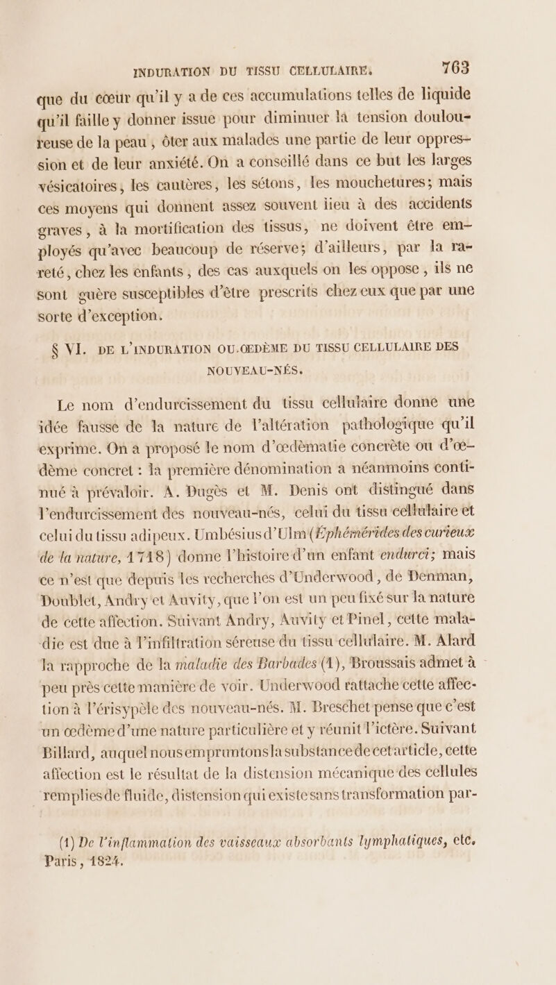 que du cœur qu'il y a de ces accumulations telles de liquide qu'il faille y donner issue pour diminuer là tension doulou- reuse de la peau ; ôter aux malades une partie de leur oppres- sion et de leur anxiété. On a conseillé dans ce but les larges vésieatoires ; les cautères, les sétons, les mouchetures; mais ces moyens qui donnent assez souvent lieu à des accidents graves, à la mortification des tissus, ne doivent être em ployés qu'avec beaucoup de réserve; d’ailleurs, par la ra- reté, chez les enfants, des cas auxquels on les oppose , ils ne sont guère susceptibles d’être prescrits chez eux que par une sorte d’exception. $ VI. DE L’INDURATION OU.OEDÈME DU TISSU CELLULAIRE DES NOUVEAU-NÉS. Le nom d’endurcissement du tissu celluiaire donne une idée fausse de Ta nature de l’altération pathologique qu'il exprime. On à proposé le nom d’œdèmatie concrète où d'oœ- dème concret : la première dénomination à néanmoins conti- nué à prévaloir. À. Dugès et M. Denis ont distingué dans l’endurcissement des nouveau-nés, celui du tissu cellulaire et celui du tissu adipeux. Umbésius d’Ulm(Æphémérèdes des curieux de la nature, 1T18) donne l’histoire d’un enfant endurci; mais ce n’est que depuis Les recherches d’Underwood , dé Denman, Doublet, Andry'et Auvity, que lon est un peu fixé sur la nature de cette affection. Suivant Andry, Auvity et Pinel, cette mala- die est due à Pinfiltration séreuse du tissu cellulaire. M. Alard la rapproche de la maladie des Barbades (4), Broussais admet à peu près cétte manière de voir. Underwood rattache cette affec- tion à l’érisypèle des nouveau-nés. M. Breschet pense que c’est un œdème d’une nature particulière et y réunit l’ictère. Survant Billard, auquel nous empruntonslasubstancedecetarticle, cette affection est le résultat de la distension mécanique des cellules rempliesde fluide, distension qui existesans transformation par- (1) De l’inflammation des vaisseaux absorbants lymphaliques, etc. Paris , 1824.