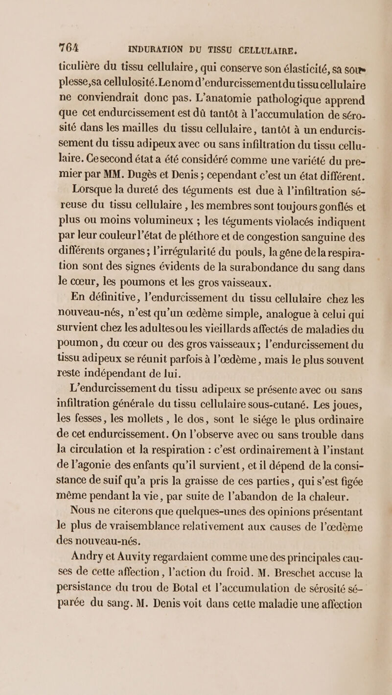 ticulière du tissu cellulaire, qui conserve son élasticité, sa sous plesse,sa cellulosité.Lenom d’endurcissementdu tissu cellulaire ne conviendrait donc pas. L’anatomie pathologique apprend que cet endurcissement est dû tantôt à l'accumulation de séro- sité dans les mailles du tissu cellulaire, tantôt à un endurcis- sement du tissu adipeux avec ou sans infiltration du tissu cellu- laire. Cesecond état a été considéré comme une variété du pre- mier par MM. Dugès et Denis ; cependant c’est un état différent. Lorsque la dureté des téguments est due à l’infiltration sé- reuse du tissu cellulaire , les membres sont toujours gonflés et plus où moins volumineux ; les téguments violacés indiquent par leur couleur l’état de pléthore et de congestion sanguine des différents organes; l’irrégularité du pouls, la gêne dela respira- tion sont des signes évidents de la surabondance du sang dans le cœur, les poumons et les gros vaisseaux. En définitive, l’endurcissement du tissu cellulaire chez les nouveau-nés, n’est qu'un œdème simple, analogue à celui qui survient chez les adultesou les vieillards affectés de maladies du poumon, du cœur ou des gros vaisseaux ; l’endurcissement du tissu adipeux se réunit parfois à l’œdème , mais le plus souvent reste indépendant de lui. L’endurcissement du tissu adipeux se présente avec ou sans infiltration générale du tissu cellulaire sous-cutané. Les joues, les fesses, les mollets , le dos, sont le siége le plus ordinaire de cet endurcissement. On l’observe avec ou sans trouble dans la circulation et la respiration : c’est ordinairement à l’instant de l’agonie des enfants qu’il survient, et il dépend de la consi- stance de suif qu’a pris la graisse de ces parties, qui s’est figée même pendant la vie, par suite de l’abandon de la chaleur. Nous ne citerons que quelques-unes des opinions présentant le plus de vraisemblance relativement aux causes de l’œdème des nouveau-nés. Andry et Auvity regardaient comme une des principales cau- ses de cette affection, l’action du froid. M. Breschet accuse la persistance du trou de Botal et l'accumulation de sérosité sé- parée du sang. M. Denis voit dans cette maladie une affection