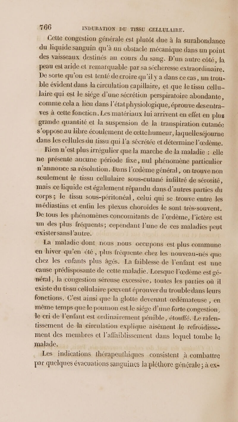 Cette congestion générale est plutôt due à la surabondance du liquide sanguin qu’à un obstacle mécanique dans un point des vaisseaux destinés au cours du sang. D'un autre côté, la peau est aride et remarquable par sa sécheresse extraordinaire. De sorte qu’on est tenté de croire qu'il y a dans ce cas, un trou- ble évident dans la circulation capillaire, et que letissu cellu- laire qui est le siége d’une sécrétion perspiratoire abondante, comme cela à lieu dans l’état physiologique, éprouve desentra- ves à cette foncticn. Les matériaux lui arrivent en effet en plus grande quantité et la suspension de la transpiration cutanée s'oppose au libre écoulement de cettehumeur, laquelleséjourne dans les cellules du tissu qui l’a sécrétée et détermine l’œdème. Rien n’est plus irrégulier que la marche de la maladie : elle ne présente aucune période fixe, nul phénomène particulier n’annonce sa résolution. Bans l’œdème général, on trouve non seulement de tissu cellulaire sous-cutané infiltré de sérosité , mais ce liquide est également répandu dans d’autres parties du corps; le tissu sous-péritonéal, celui qui se trouve entre les médiastins et enfin les plexus choroïdes de sont très-souvent. De tous les phénomènes concomitants de lœdème, l’ictère est un des plus fréquents; cependant l’une de ces maladies peut existersansl’autre. La maladie dont nous nous occupons est plus commune en hiver qu'en été , plus fréquente chez les nouveau-nés que chez les enfants plus âgés. La faiblesse de l’enfant est une cause prédisposante de cette maladie. Lorsque l'œdème est gé- néral, la congestion séreuse excessive, toutes les parties où il existe du tissu cellulaire peuvent éprouver du trouble dans leurs fonctions. C'est ainsi que la glotte devenant œdémateuse , en même temps que le poumon est le siége d’une forte congestion, le cri de l’enfant est ordinairement pénible, étouffé. Le ralen- tissement de da cireulation explique aisément le refroidisse- ment des membres et l’affaiblissement dans lequel tombe le malade. Les indications thérapeuthiques consistent à combattre par quelques évacuations sanguines la pléthore générale ; à ex=