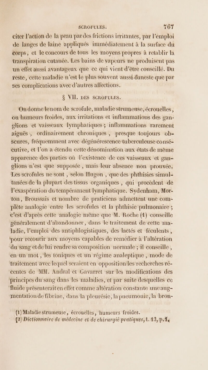 citer l’action de la peau par des frictions irritantes, par l'emploi de langes de faine appliqués immédiatement à la surface du corps, et le concours de tous les moyens propres à retablir la transpiration cutanée, Les bains de vapeurs ne produisent pas un effet aussi avantageux que ce qui vient d’être conseillé. Du reste, cette maladie n’est le plus souvent aussi-funeste que par ses complications avec d’autres affections. $ VIE. DES SCROFULES. On donne lenom de scrofule, maladie strumeuse, écrouelles, où humeurs froides, aux irritations et inflammations des gan- olions et vaisseaux Iymphatiques ; inflammations rarement aiguës, ordinairement chroniques , presque toujours ob- scures, fréquemment avec dégénérescence tuberculeuse consé- cutive, et l’on a étendu cette dénomination aux états de même apparence des parties où l’existence de ces vaisseaux et gan- glions n’est que supposée , mais leur absence non prouvée. Les scrofules ne sont , selon Hugon , que des phthisies simul- tanées de Ja plupart des tissus organiques , qui procèdent de lexaspération du tempérament lymphatique. Sydenham, Mor- ton, Broussais et nombre de praticiens admettent une com- plète analogie entre les scrofules et la phthisie pulmonaire ; c’est d’après cette analogie même que M. Roche (4) conseille généralement d'abandonner, dans le traitement de cette ma- ladie, l’emploi des antiphlogistiques, des lactés et féculents, pour recourir aux moyens capables de remédier à l’altération du sang et de lui rendre sa composition normale ; il conseille, en un mot, les toniques et un régime analeptique , mode de traitement avec lequel seraient en opposition les recherches ré- centes de ‘MM. Andral et Gavarret sur les modifications des principes du sang dans les maladies, et par suite desquelles ce fluide présenteraiten effet comme altération constante une aug- mentation de fibrine, dans la pleurésie, la pneumonie, la brôn- (1) Maladie strumeuse, écrouelles, humeurs froides. (2) Dictionnaire de médecine et de chirurgié pratiques, t. 43, p.14