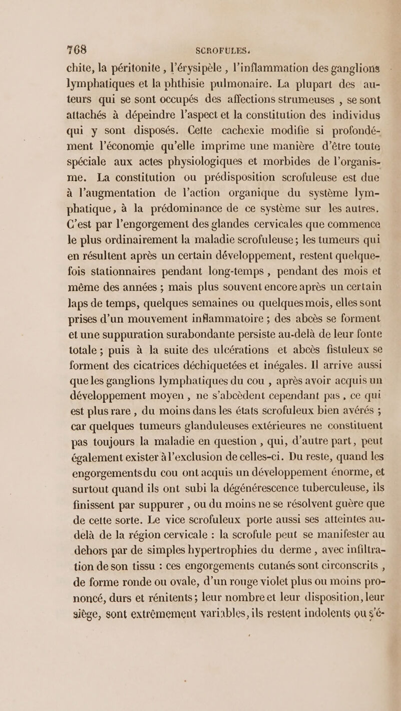 chite, la péritonite , l’érysipèle , l’inflammation des ganglions lymphatiques et la phthisie pulmonaire. La plupart des au- teurs qui se sont occupés des affections strumeuses , se sont attachés à dépeindre l'aspect et la constitution des individus qui y sont disposés. Cette cachexie modifie si profondé- ment l’économie qu’elle imprime une manière d’être toute spéciale aux actes physiologiques et morbides de l’organis- me. La constitution ou prédisposition scrofuleuse est due à l’augmentation de l’action organique du système lym- phatique, à la prédominance de ce système sur les autres. C’est par l’engorgement des glandes cervicales que commence le plus ordinairement la maladie scrofuleuse ; les tumeurs qui en résultent après un certain développement, restent quelque- fois stationnaires pendant long-temps , pendant des mois et même des années ; mais plus souvent encore après un certain laps de temps, quelques semaines ou quelques mois, elles sont prises d’un mouvement inflammatoire ; des abcès se forment et une suppuration surabondante persiste au-delà de leur fonte totale ; puis à la suite des ulcérations et abcès fistuleux se forment des cicatrices déchiquetées et inégales. Il arrive aussi que les ganglions lymphatiques du cou , après avoir acquis un développement moyen , ne s’abcèdent cependant pas, ce qui est plus rare , du moins dans les états scrofuleux bien avérés ; car quelques tumeurs glanduleuses extérieures ne constituent pas toujours la maladie en question , qui, d'autre part, peut également exister à l'exclusion de celles-ci. Du reste, quand les engorgements du cou ont acquis un développement énorme, et surtout quand ils ont subi la dégénérescence tuberculeuse, ils finissent par suppurer , ou du moins ne se résolvent guère que de cette sorte. Le vice scrofuleux porte aussi ses atteintes au- delà de la région cervicale : la scrofule peut se manifester au dehors par de simples hypertrophies du derme , avec infiltra- tion de son tissu : Ces engorgements cutanés sont circonscrils , de forme ronde ou ovale, d’un rouge violet plus ou moins pro- noncé, durs et rénitents ; leur nombre et leur disposition, leur sièce, sont extrêmement variables, ils restent indolents ou s’é-