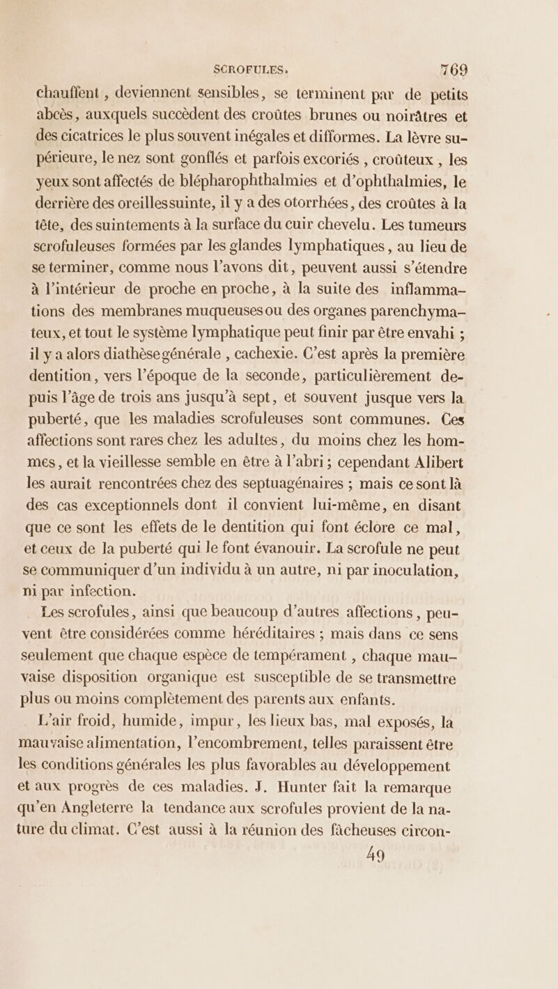 Chauffent , deviennent sensibles, se terminent pa de petits abcès, auxquels succèdent des croûtes brunes ou noirâtres et des cicatrices le plus souvent inégales et difformes. La lèvre su- périeure, le nez sont gonflés et parfois excoriés , croûteux , les yeux sont affectés de blépharophthalmies et d’ophthalmies, le derrière des oreillessuinte, il y a des otorrhées, des croûtes à la tête, des suintements à la surface du cuir chevelu. Les tumeurs scrofuleuses formées par les glandes lymphatiques , au lieu de se terminer, comme nous l’avons dit, peuvent aussi s'étendre à l’intérieur de proche en proche, à la suite des inflamma- tions des membranes muqueuses ou des organes parenchyma- teux, et tout le système lymphatique peut finir par être envahi ; il y a alors diathèsegénérale , cachexie. C’est après la première dentition , vers l’époque de la seconde, particulièrement de- puis l’âge de trois ans jusqu’à sept, et souvent jusque vers la puberté, que les maladies scrofuleuses sont communes. Ces affections sont rares chez les adultes, du moins chez les hom- mes, et la vieillesse semble en être à l’abri; cependant Alibert les aurait rencontrées chez des septuagénaires ; mais ce sont là des cas exceptionnels dont il convient lui-même, en disant que ce sont les effets de le dentition qui font éclore ce mal, et ceux de la puberté qui le font évanouir. La scrofule ne peut se communiquer d’un individu à un autre, ni par inoculation, ni par infection. Les scrofules, ainsi que beaucoup d’autres affections, peu- vent être considérées comme héréditaires ; mais dans ce sens seulement que chaque espèce de tempérament , chaque mau- vaise disposition organique est susceptible de se transmettre plus ou moins complètement des parents aux enfants. L'air froid, humide, impur, les lieux bas, mal exposés, la mauvaise alimentation, l'encombrement, telles paraissent être les conditions générales les plus favorables au développement et aux progrès de ces maladies. J. Hunter fait la remarque qu'en Angleterre la tendance aux scrofules provient de la na- ture du climat. C’est aussi à la réunion des fâcheuses circon- 49