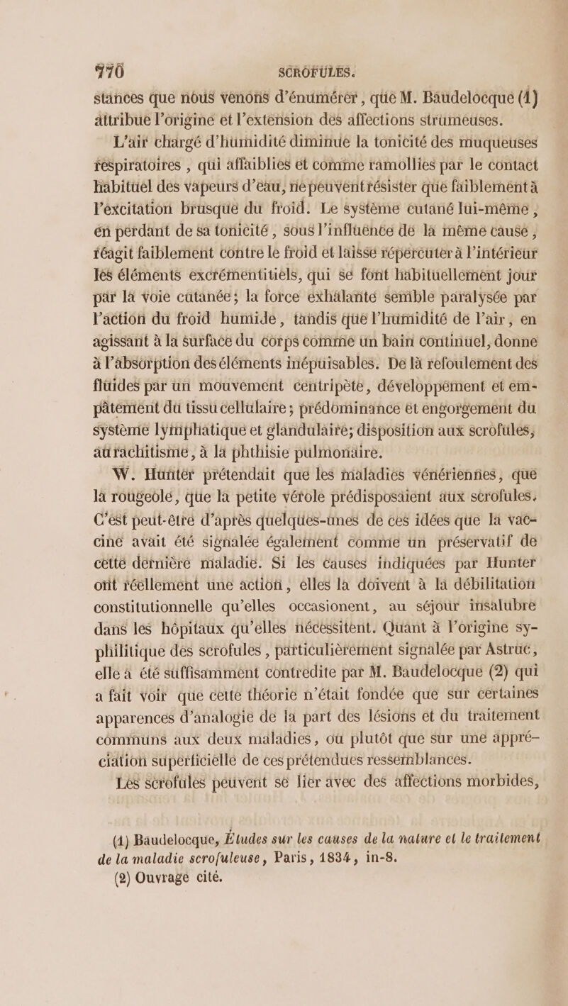 stinces que nous venons d’énumérér , qûe M. Baudelocque (1) attribue l’origine et l’extension des affections strameuses. L'air chargé d’'hurnidité diminue la tonicité des muqueuses respiratoires , qui affaiblies ét comme ramollies par le contact habituel des vapeurs d’eau, ne péuventrésister que faiblement à lexcitation brasqué du froid. Le système cutané lui-même , én pérdant de Sa tonicité , sous l’influënce dé là mème cause, féagit faiblement contre le froid et laisse répercuter à l’intérieur lès éléments excrémentitiels, qui Se font häbituellement jour pär là voie catanée; la force éxhälanñté semble paralysée par Paction du froid humide, tandis que l'humidité de l'air, en agissant à la Surface du Corps comme un bain Continuel, donne à l'absorption des éléments inépuisables. De là refoulement des fluides par un mouvement centripète, développément et em- pâtement du tissu cellulaire ; prédominance ét engorgement du système lymphatique et glandulairé; disposition aux scrofules, aürachitisme, à là phthisie pulmonaire. W. Huünñtér prétendait que les maladies vénériennes, que là rougeolé, que la petite vérole prédisposäient äux scrofules. C’est peut-être d’après quelques-unes de ces idées que la vac- ciné avait été signaléé également comme un préservatif de cètté dernière maladie. Si les Causes indiquées par Hunter oïit réellemént une action, elles la doivent à la débilitation constitutionnelle qu’elles occasionent, au séjour insalubre dans les hôpitaux qu’elles nécessitent. Quant à l’origine sy- philitique des scrofules , particulièrement signalée par Astru, elle à été suffisamment contredite par M. Baudelocque (2) qui a fait voir que cetté thévrie n’était fondée que sur certaines apparences d’analogie de la part des lésions et du traitement communs aux deux maladies, où plutôt que sur une appré- ciation supérficiellé de ces prétendues ressemblances. Les scrofules peuvent se lier avec des affections morbides, (1) Baudelocque, Études sur les causes de la nature et le traitement de la maladie scrofuleuse, Paris, 1834, in-8, (2) Ouvrage cité.