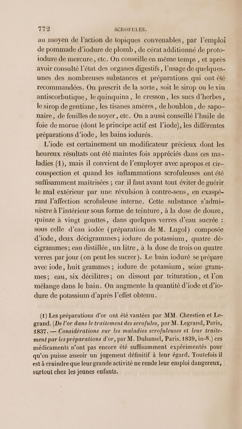 au moyen de l’action de topiques convenables, par l'emploi de pommade d’iodure de plomb , de cérat additionné de proto- iodure de mercure, etc. On conseille en même temps , et après avoir consulté l’état des organes digestifs , l'usage de quelques- unes des nombreuses substances et préparations qui ont été recommandées. On prescrit de la sorte, soit le sirop ou le vin antiscorbutique, le quinquina, le cresson, les sucs d’herbes, le sirop de gentiane, les tisanes amères, de houblon, de sapo- naire, de feuilles de noyer, etc. On a aussi conseillé l'huile de foie de morue (dont le principe actif est l’iode), les difiérentes préparations d’iode, les bains iodurés. L’iode est certainement un modificateur précieux dont les heureux résultats ont été maintes fois appréciés dans ces ma- ladies (1), mais il convient de l’employer avec apropos et cir- conspection et quand les inflammations scrofuleuses ont été suffisamment maîtrisées ; car il faut avant tout éviter de guérir le mal extérieur par une révulsion à contre-sens, en exaspé- rant l’affection scrofuleuse interne. Cette substance s’admi- nistre à l’intérieur sous forme de teinture, à la dose de douze, quinze à vingt gouttes, dans quelques verres d’eau sucrée : sous celle d’eau iodée (préparation de M. Lugol) composée d’iode, deux décigrammes ; iodure de potassium, quatre dé- cigrammes ; eau distillée, un litre, à la dose de trois ou quatre verres par jour (on peut les sucrer). Le bain ioduré se prépare avec iode, huit grammes ; iodure de potassium, seize gram- mes; eau, six décilitres; on dissout par trituration, et l’on mélange dans le bain. On augmente la quantité d’iode et d’io- dure de potassium d’après l'effet obtenu. (1) Les préparations d’or ont été vantées par MM. Chrestien et Le- grand. (De l'or dans le traitement des scrofules, par M. Legrand, Paris, 4837. — Considérations sur les maladies scrofuleuses et leur traile- ment par les préparations d'or, par M. Duhamel, Paris, 1839, in-8.) ces médicaments n’ont pas encore été suffisamment expérimentés pour qu’on puisse asseoir un jugement définitif à leur égard. Toutefois il est à craindre que leurgrande activité ne rende leur emploi dangereux, surtout chez les jeunes enfants.