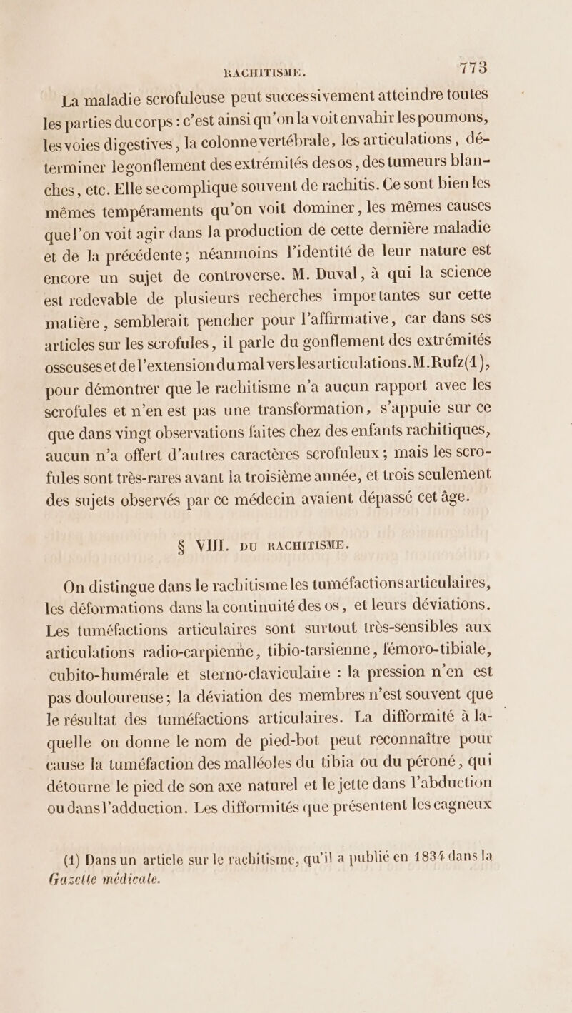 La maladie scrofuleuse peut successivement atteindre toutes les parties du corps : c’est ainsi qu'on la voitenvahir les poumons, les voies digestives, la colonne vertébrale, les articulations, dé- terminer legonflement des extrémités desos , des tumeurs blan- ches, etc. Elle secomplique souvent de rachitis. Ce sont bien les mêmes tempéraments qu’on voit dominer, les mêmes causes que l’on voit agir dans la production de cette dernière maladie et de la précédente; néanmoins lidentité de leur nature est encore un sujet de controverse. M. Duval, à qui la science est redevable de plusieurs recherches importantes sur cette matière, semblerait pencher pour l’affirmative, car dans ses articles sur les scrofules , il parle du gonflement des extrémités osseuses et de l'extension du mal verslesarticulations.M.Rufz(1), pour démontrer que le rachitisme n’a aucun rapport avec les scrofules et n’en est pas une transformation, s'appuie sur ce que dans vingt observations faites chez des enfants rachitiques, aucun n’a offert d’autres caractères scrofuleux ; mais les scro- fules sont très-rares avant la troisième année, et trois seulement des sujets observés par ce médecin avaient dépassé cet âge. $ VIII. Du RACHITISME. On distingue dans le rachitisme les tuméfactionsarticulaires, les déformations dans la continuité des os, et leurs déviations. Les tuméfactions articulaires sont surtout très-sensibles aux articulations radio-carpienne, tibio-tarsienne , fémoro-tibiale, eubito-humérale et sterno-claviculaire : la pression n’en est pas douloureuse; la déviation des membres n’est souvent que le résultat des tuméfactions articulaires. La difflormité à la- quelle on donne le nom de pied-bot peut reconnaître pour cause Ja tuméfaction des malléoles du tibia ou du péroné, qui détourne le pied de son axe naturel et le jette dans l’abduction ou dans l’adduction. Les diflormités que présentent les cagneux (4) Dans un article sur le rachitisme, qu'il a publié en 183% dans la Grazelte médicale.