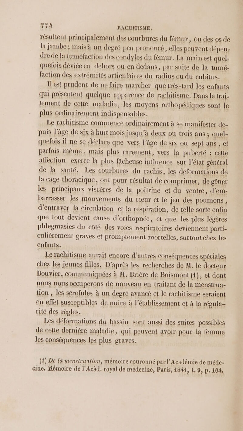 résultent principalement des courbures du fémur , ou des os de la jambe ; mais à un degré peu prononcé, elles peuvent dépen- dre de Ja tuméfaction des condyles du fémur. La main est quel- quefois déviée en dehors ou en dedans, par suite de la tumé- faction des extrémités articulaires du radius ou du cubitus. Il est prudent de ne faire marcher que très-tard les enfants qui présentent quelque apparence de rachitisme. Dans le trai- tement de cette maladie, les moyens orthopédiques sont le plus ordinairement indispensables. | Le rachitisme commence ordinairement à se manifester de- puis l’âge de six à huit mois jusqu’à deux ou trois ans ; quel- quefois il ne se déclare que vers l’âge de six ou sept ans, et parfois même , mais plus rarement, vers la puberté : cette affection exerce la plus fâcheuse influence sur l’état général de la santé. Les courbures du rachis, les déformations de la cage thoracique, ont pour résultat de comprimer, de gêner les principaux viscères de la poitrine et du ventre, d’em- barrasser les mouvements du cœur et le jeu des poumons, d’entrayer la circulation et la respiration, de telle sorte enfin que tout devient cause d’orthopnée, et que les plus légères phlegmasies du côté des voies respiratoires deviennent parti- culièrement graves et promptement mortelles, surtout chez les enfants. Le rachitisme aurait encore d’autres conséquences spéciales chez les jeunes filles. D’après les recherches de M. le docteur Bouvier, communiquées à M, Brière de Boismont (1), et dont nous nous occuperons de nouveau en traitant de la menstrua- tion , les scrofules à un degré avancé et le rachitisme seraient en effet susceptibles de nuire à l'établissement et à la régula- rité des règles. Les déformations du bassin sont aussi des suites possibles de cette dernière maladie, qui peuvent avoir pour la femme les conséquences les plus graves. (1) De la menstruation, mémoire couronné par l’Académie de méde- cine. Mémoire de l'Acàd, royal de médecine, Paris, 1844, t. 9, p. 104