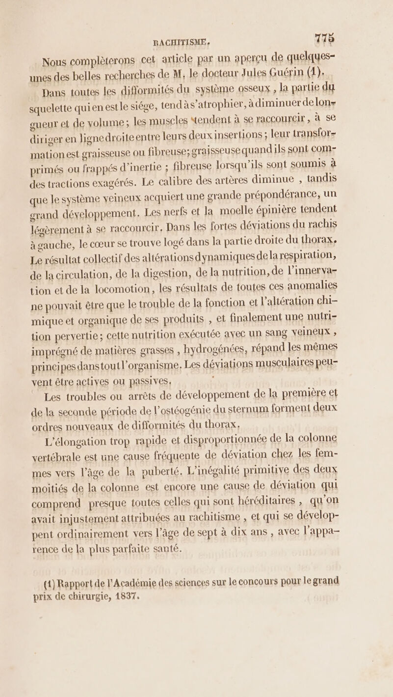 Nous complèterons cet article par un aperçu de quelques- unes des belles recherches de M, le docteur Jules Guérin (1). Dans toutes les difformités du système osseux , la partie du squelette quien est le siége, tendàs’atrophier, à diminuer delon gueur et de volume; les muscles “tendent à se raccourcir, à se diriger en ligne droiteentre leurs deux insertions ; leur transfor- mation est graisseuse ou fibreuse; graisseuse quand ils sont com- primés ou frappés d'inertie ; fibreuse lorsqu'ils sont soumis à des tractions exagérés. Le calibre des artères diminue , tandis que le système veineux acquiert une grande prépondérance, un grand développement. Les nerfs et la moelle épinière tendent légèrement à se raccourcir, Dans les fortes déviations du rachis à gauche, le cœur se trouve logé dans la partie droite du thorax. Le résultat collectif des altérations dynamiques de la respiration, de la circulation, de la digestion, de la nutrition, de l’innerva- tion et de la locomotion, les résultats de toutes ces anomalies ne pouvait être que le trouble de la fonction et l’altération chi- mique et organique de ses produits , et finalement une nutri- tion pervertie; cette nutrition exécutée avec un Sang veineux ; imprégné de matières grasses , hydrogénées, répand les mêmes principes dans toutl’organisme, Les déviations musculaires peu- vent être actives OU passives, Les troubles ou arrêts de développement de la première et de la seconde période de l’ostéogénie du sternum forment deux ordres nouveaux de difformités du thorax, L’élongation trop rapide et disproportionnée de la colonne vertébrale est une cause fréquente de déviation chez les fem- mes vers l’âge de la puberté. L'inégalité primitive des deux moitiés de la colonne est encore une cause de déviation qui comprend presque toutes celles qui sont héréditaires , qu'on avait injustement attribuées au rachitisme , et qui se dévelop- pent ordinairement vers l’âge de sept à dix ans , avec l’appa- rence de la plus parfaite santé. (1) Rapport de l’Académie des sciences sur le concours pour le grand prix de chirurgie, 1837.