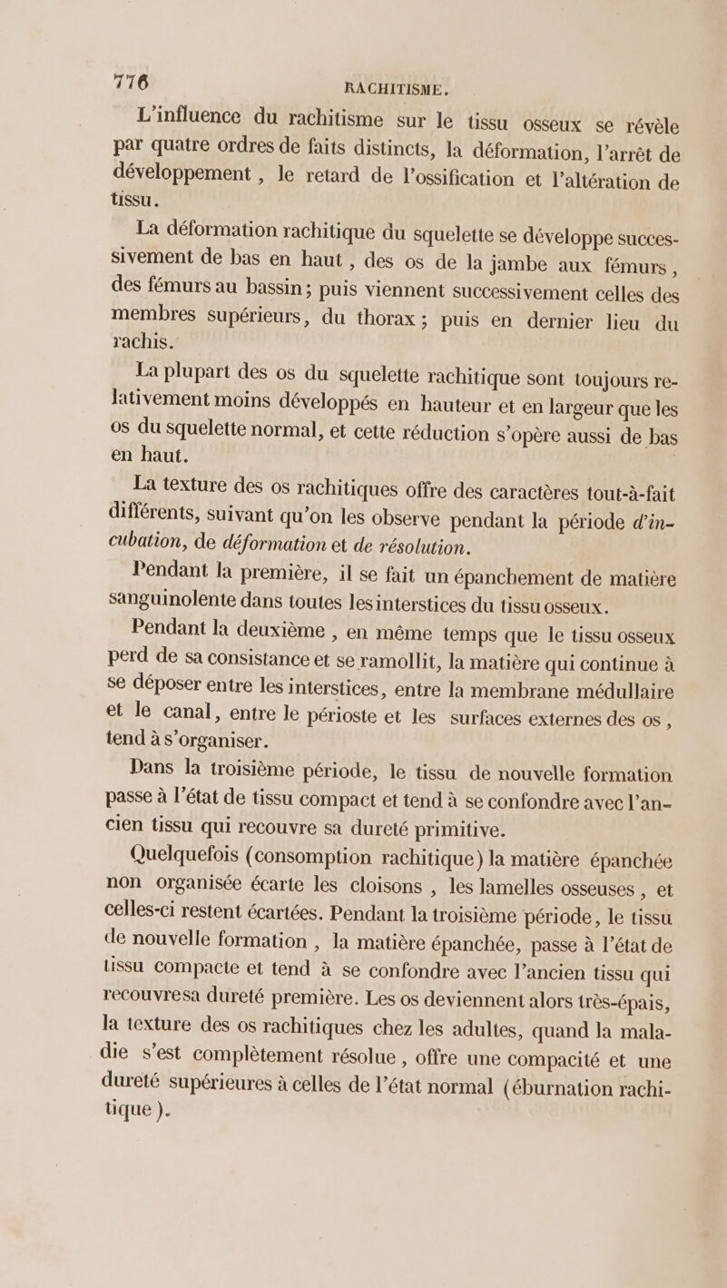 L'influence du rachitisme sur le tissu osseux se révèle par quatre ordres de faits distincts, la déformation, l'arrêt de développement , le retard de l’ossification et l’altération de tissu. La déformation rachitique du squelette se développe succes- sivement de bas en haut , des os de la jambe aux fémurs, des fémurs au bassin; puis viennent successivement celles des membres supérieurs, du thorax ; puis en dernier lieu du rachis. La plupart des os du squelette rachitique sont toujours re- Jativement moins développés en hauteur et en largeur que les os du squelette normal, et cette réduction s’opère aussi de bas en haut. | La texture des os rachitiques offre des caractères tout-à-fait différents, suivant qu’on les observe pendant la période d’in- cubation, de déformation et de résolution. Pendant la première, il se fait un épanchement de matière sanguinolente dans toutes les interstices du tissu osseux. Pendant la deuxième , en même temps que le tissu osseux perd de sa consistance et se ramollit, la matière qui continue à se déposer entre les interstices, entre la membrane médullaire et le canal, entre le périoste et les surfaces externes des os ; tend à s'organiser. Dans la troisième période, le tissu de nouvelle formation passe à l'état de tissu compact et tend à se confondre avec l’an- cien tissu qui recouvre sa dureté primitive. Quelquefois (consomption rachitique) la matière épanchée non organisée écarte les cloisons , les lamelles osseuses , et celles-ci restent écartées. Pendant la troisième période, le tissu de nouvelle formation , la matière épanchée, passe à l’état de tissu Compacte et tend à se confondre avec l’ancien tissu qui recouvresa dureté première. Les os deviennent alors très-Éépais, la texture des os rachitiques chez les adultes, quand la mala- die s’est complètement résolue , offre une compacité et une dureté supérieures à celles de l’état normal (éburnation rachi- tique ).