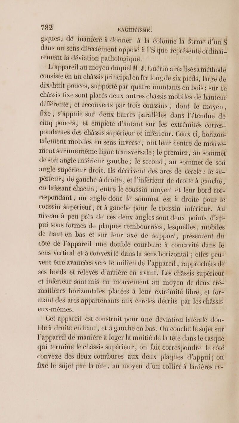 giques; dé imanièré à donner à là Colornie la fotmé d’un $ ditns ui Setis diréctèment opposé à l’8 Que représente ordinai- remeñt Ja déviation pathologique. L'appareil at moyen duquelM. ÿ. Guétin aréalisééainéthodé consiste En un châssis principal en fér long de six pieds, lätée de dix-huit pouces, supporté par quatre montarits en bois ; sur cé châssis fixe sont placés deux autres châssis mabiles de hauteur différente, et recouverts par trois coussins, dont le moyen, fixe , S’apphie sur déux barres parallèles dans l’éténdue de cinq pouces, ët éthpiète d'autant sur les extrémités corres- potidanñtes dés châssis süpéricur et inférieur. Ceux ci, horizon tälefient mobiles en sens inverse, ont leur centre de mouvé- ment sur unemême ligne transversale ; le premier, au sommet de son angle inférieur gauche; le second, at Sommet de son angle supérieur droit. IIS décrivent des ares dé cercle : le su périeut, de gauche à droite, et l’inférieur de droite à Saäuche, en laissant chacun, entre le coussin moyen ét leur bord tor- respondant ; un angle dont le sommet est à droite pour lé coussih Supérieur , et à gauche pour le coussin infétieur. Au niveau à peü près de ces déux ängles sont deux points d’ap- pui sous fofmes de plaques rembourréés , lesquelles, mobiles de haut ën bas et sur leur axe de support, présentent dü Côté de l’appareil une double courbure à concavité dans le sens Vertical et à convexité dans la sens horizontal ; elles peu- vent être avancées vers lé milieu de appareil, rapprochiées de ses bords et relevés d’arrière en avant. Les Châssis Supérieur et inférieur Sont mis en mouvement au moyen de deux cré- maillères horizontales placées à leur extrémité libre, et for- mant des arcs apparténants aux cercles décrits par les Châssis eux-mêmes. Cet appareil est construit pour une déviation latérale dou- ble à droite en haut, et à gauche en bas. On couché le sujet su l'appareït de manière à loger la moitié de Ia tête dans le casque qui termine le châssis supérieur, on fut correspondre le côté convexe des deux courbures aux deux plaques d'appui; on fiKE le sujet par Et tête, au moyen d’un collier à lanières re-