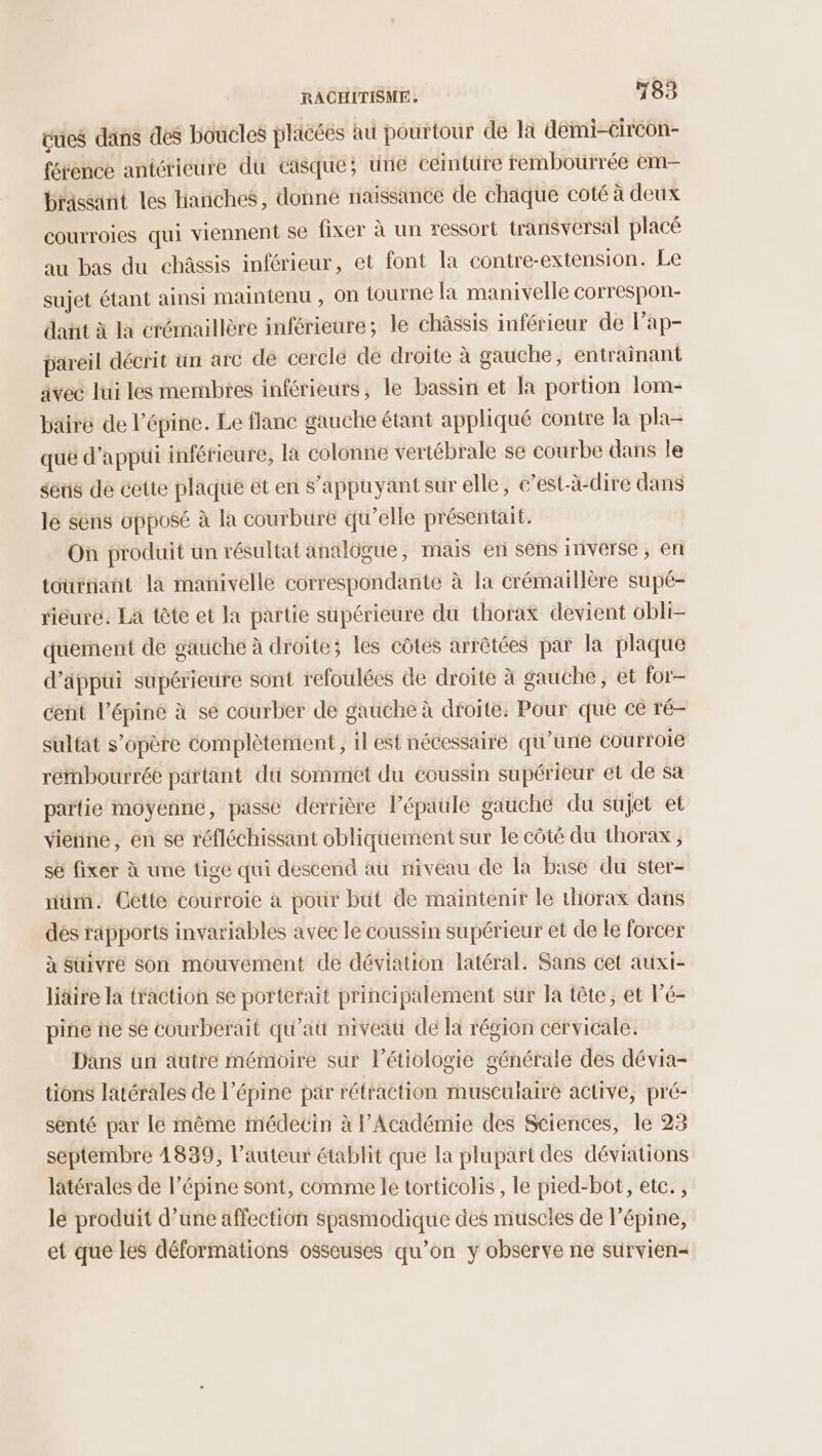 vues dans des boucles placées au pourtour de là demi-Circon- férence antérieure du casque; une ceinture rembourrée em brassint les hanches, donne naissance de chaque coté à deux courroies qui viennent se fixer à un ressort transversal placé au bas du châssis inférieur, et font la contre-extension. Le sujet étant ainsi maintenu , on tourne la manivelle correspon- dant à la crémaillère inférieure; le châssis inférieur de lap- pareil décrit un arc de cercle de droite à gauche, entraînant avec lui les membres inférieurs, le bassin et [a portion lom- bairé de l’épine. Le flanc gauche étant appliqué contre la pla- que d'appui inférieure, la colonne vertébrale se courbe dans le séus de cette plaque ét en s'appuyant sur elle, c’est-à-dire dans le sëns opposé à la courbure qu’elle présentait. On produit un résultat analôgue, mais en sens inverse, en tournant la manivelle correspondante à la crémaillère supé- riéuré. La tête et la partie supérieure du thorax devient obli- quement de gauche à droite; les côtes arrêtées par la plaque d’äppüui supérieure sont refoulées de droite à gauche, et for- cent l’épiné à se courber de gauche à droite: Pour que ce ré- sulfat s'opère complètement, il est nécessaire qu’un courroie rembourrée partant du sommet du coussin supérieur et de sa païtie moyenne, passe derrière l’épaule gauche du sujet et vienne, en se réfléchissant obliquement sur le côté du thorax, se fixer à une tige qui descend au niveau de la base du ster- nüm. Cêtte courroie à pour but de maintenir le thorax dans des rapports invariables avec le coussin supérieur et de le forcer à Süivre Son mouvement de déviation latéral. Sans cet auxi- liäire la traction se porterait principalement sür la tête, et l’é- pine fie se courberait qu'au niveau de la région cervicale. Dans un autre mémoire sur l’étiologie générale des dévia- tions latérales de l’épine par rétraction musculaire active, pré- senté par le même médecin à Académie des Sciences, le 23 septembre 4839, l’auteur établit que la plupart des déviations latérales de l’épine sont, comme le torticolis , le pied-bot, etc. , le produit d’une affection spasmodique des muscles de l’épine, et que Les déformations osseuses qu’on y observe ne sürvien=