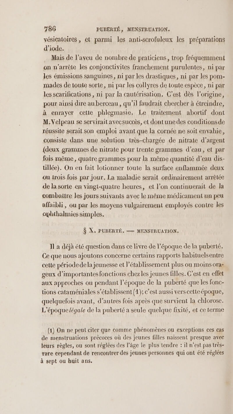 vésicatoires , et parmi les anti-scrofuleux les préparations d’iode. Mais de l’aveu de nombre de praticiens, trop fréquemment on n'arrête les conjonctivites franchement purulentes, ni par les émissions sanguines, ni par les drastiques, ni par les pom- mades de toute sorte, ni par les collyres de toute espèce, ni par les scarifications , ni par la cautérisation. C’est dès l’origine, pour ainsi dire au berceau , qu’il faudrait chercher à étreindre, à enrayer cette phlegmasie, Le traitement abortif dont M. Velpeau se servirait avecsuccès, et dont une des conditions de réussite serait son emploi ayant que la cornée ne soit envahie, consiste dans une solution très-chargée de nitrate d’argent (deux grammes de nitrate pour trente grammes d’eau, et par fois même, quatre grammes pour la même quantité d’eau dis- tillée). On en fait lotionner toute la surface enflammée deux ou irois fois par jour. La maladie serait ordinairement arrêtée de la sorte en vingt-quatre heures, et l’on continuerait de la combaitre les jours suivants avec le même médicament un peu affaibli, ou par les moyens vulgairement employés contre les ophthalmies simples. $ X. PUBERTÉ. — MENSTRUATION. 11 à déjà été question dans ce livre de l’époque de la puberté. Ce que nous ajoutons concerne certains rapports habituelsentre cette période dela jeunesse et l'établissement plus ou moins ora: geux d'importantes fonctions chezles jeunes filles. C’est en effet aux approches ou pendant l’époque de la puberté que les fonc- tions cataméniales s’établissent (1); c’est aussi vers cetteépoque, quelquefois avant, d’autres fois après que survient la chlorose. L'époque légale de la puberté a seule quelque fixité, et ce terme (1) On ne peut citer que comme phénomènes ou exceptions ces cas de menstruations précoces où des jeunes filles naissent presque avec Jeurs règles, ou sont réglées des l’âge le plus tendre : il n’est pas très- rare cependant de rencontrer des jeunes personnes qui ont été réglées à sept ou huit ans.