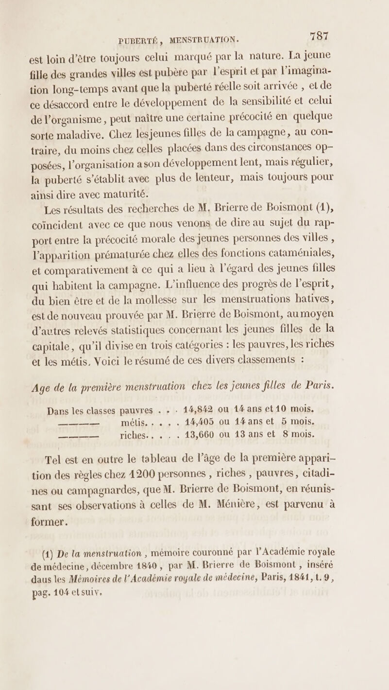 est loin d’être toujours celui marqué par la nature. La jeune fille des grandes villes est pubère par l'esprit et par l’imagina- tion long-temps avant que la puberté réelle soit arrivée , et de ce désaccord entre le développement de la sensibilité et celui de organisme , peut naître une certaine précocité en quelque sorte maladive. Chez lesjeunes filles de la campagne, au con- traire, du moins chez celles placées dans des circonstances op posées, l’organisation ason développement lent, mais régulier, la puberté s'établit avec plus de lenteur, mais toujours pour ainsi dire avec maturité. Les résultats des recherches de M, Brierre de Boismont (1), coïncident avec ce que nous venons de dire au sujet du rap- port entre la précocité morale des jeunes personnes des villes , l'apparition prématurée chez elles des fonctions cataméniales, et comparativement à ce qui a lieu à l'égard des jeunes filles qui habitent la campagne. L'influence des progrès de l'esprit, du bien être et de la mollesse sur les menstruations hbatives, est de nouveau prouvée par M. Brierre de Boismont, au moyen d’autres relevés statistiques concernant les jeunes filles de la capitale, qu’il divise en trois catégories : les pauvres, les riches et les métis, Voici le résumé de ces divers classements : Age de la première menstruation chez les jeunes filles de Paris. Dars les classes pauvres . . . 14,842 ou 14 ans et 10 mois. — + métis. . « . . 44,405 ou 1#anset 5 mois. a riches... . . . 143,660 ou 13 ans et 8 mois. Tel est en outre le tableau de l’âge de la première appari- tion des règles chez 4200 personnes , riches , pauvres, citadi- nes ou campagnardes, que M. Brierre de Boismont, en réunis- sant ses observations à celles de M. Ménière, est parvenu à former. (1) De la menstrualion , mémoire couronné par l’Académie royale de médecine, décembre 1840, par M. Brierre de Boismont , inséré daus les Mémoires de l’Académie royale de médecine, Paris, 1841,1.9, pag. 104 elsuiv,