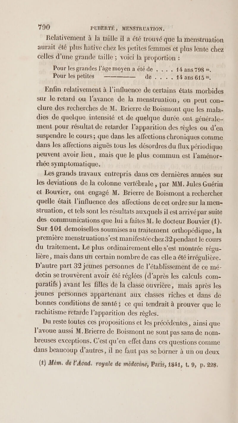 Relativement à la tülle il a été trouvé que la menstruation aurait été plus hative chez les petites femmes et plus lente chez celles d’une grande taille ; voici la proportion : Pour les grandes l’âge moyen a été de . .. . 14ans798 m. Pour les petites _———— de . . . . 14ans 615 nm. Enfin relativement à l'influence de certains états morbides sur le retard ou l'avance de la menstruation, on peut con clure des recherches de M. Brierre de Boismont que les mala- dies de quelque intensité et de quelque durée ont générale- ment pour résultat de retarder lapparition des règles ou d’en suspendre le cours; que dans les affections chroniques comme dans les affections aiguës tous les désordres du flux périodique peuvent avoir lieu, mais que le plus commun est l’aménor- rhée symptomatique. Les grands travaux entrepris dans ces dernières années sur les deviations de la colonne vertébrale , par MM, Jules Guérin et Bouvier, ont engagé M. Brierre de Boismont a rechercher quelle était l’influence des affections de cet ordre sur la men- struation, et tels sont les résultats auxquels il est arrivépar suite des communications que lui a faites M. le docteur Bouvier (4). Sur 101 demoiselles soumises au traitement orthopédique, la première menstruations’est manifestéechez 32 pendant le cours du traitement. Le plus ordinairement elle s’est montrée régu- lière, mais dans un certain nombre de cas elle a été irrégulière. D'autre part 32 jeunes personnes de l'établissement de ce mé- decin se trouvèrent avoir été réglées (d’après les calculs com- paratifs } avant les filles de la classe ouvrière, mais après les jeunes personnes apparténant aux classes riches et dans de bonnes conditions de santé; ce qui tendrait à prouver que le rachitisme retarde l’apparition des règles. Du reste toutes ces propositions et les précédentes, ainsi que l’avoue aussi M. Brierre de Boismont ne sont pas sans de nom- breuses exceptions. C’est qu’en effet dans ces questions comme dans beaucoup d’autres, il ne faut pas se bornes à un ou deux (1) Mém, de l'Acad. royale de médecine, Paris, 1841, t, 9, p. 228,