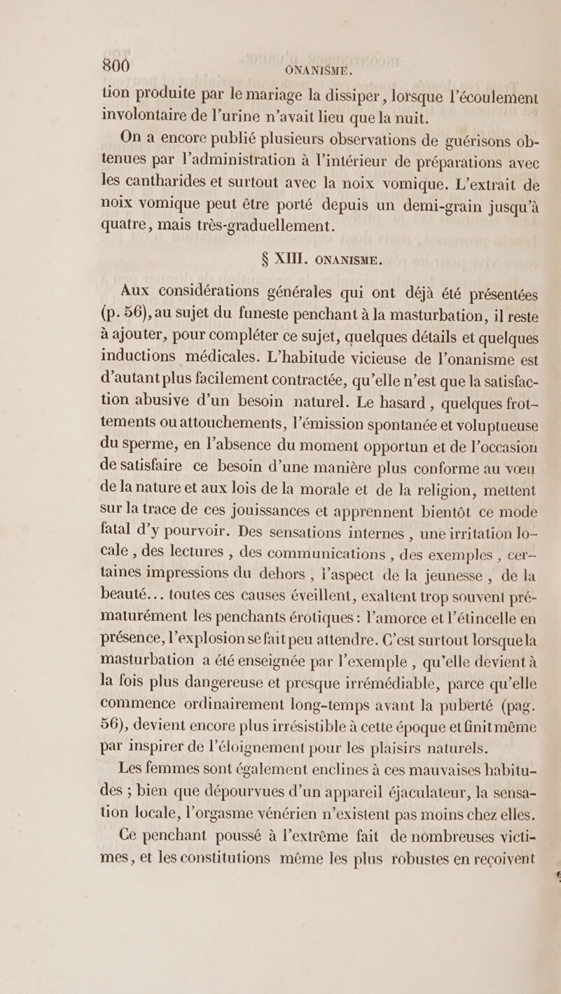 tion produite par le mariage la dissiper, lorsque l’écoulement involontaire de l’urine n’avait lieu que la nuit. | On a encore publié plusieurs observations de guérisons ob- tenues par l’administration à l’intérieur de préparations avec les cantharides et surtout avec la noix vomique. L’extrait de noix vomique peut être porté depuis un demi-grain jusqu'à quatre, mais très-graduellement. $ XIIT. ONANISUE. Aux considérations générales qui ont déjà été présentées (p.56), au sujet du funeste penchant à la masturbation, il reste à ajouter, pour compléter ce sujet, quelques détails et quelques inductions médicales. L’habitude vicieuse de l’onanisme est d’autant plus facilement contractée, qu’elle n’est que la satisfac- tion abusive d’un besoin naturel. Le hasard , quelques frot- tements ou attouchements, l’émission spontanée et voluptueuse du sperme, en l'absence du moment opportun et de l’occasion de satisfaire ce besoin d’une manière plus conforme au vœu de la nature et aux lois de la morale et de la religion, mettent sur la trace de ces jouissances et apprennent bientôt ce mode fatal d’y pourvoir. Des sensations internes , une irritation 10- cale , des lectures , des communications , des exemples , cer- taines impressions du dehors , l'aspect de la jeunesse , de la beauté. toutes ces causes éveillent, exaltent trop souvent pré- maturément les penchants érotiques : l’amorce et l’étincelle en présence, l'explosion se fait peu attendre. C’est surtout lorsquela masturbation à été enseignée par l’exemple , qu’elle devient à la fois plus dangereuse et presque irrémédiable, parce qu’elle commence ordinairement long-temps avant la puberté (pag. 56), devient encore plus irrésistible à cette époque et finitmêème par inspirer de l’éloignement pour les plaisirs naturels. Les femmes sont également enclines à ces mauvaises habitu- des ; bien que dépourvues d’un appareil éjaculateur, la sensa- tion locale, l'orgasme vénérien n’existent pas moins chez elles. Ce penchant poussé à l’extrème fait de nombreuses victi- mes , et les constitutions même les plus robustes en reçoivent