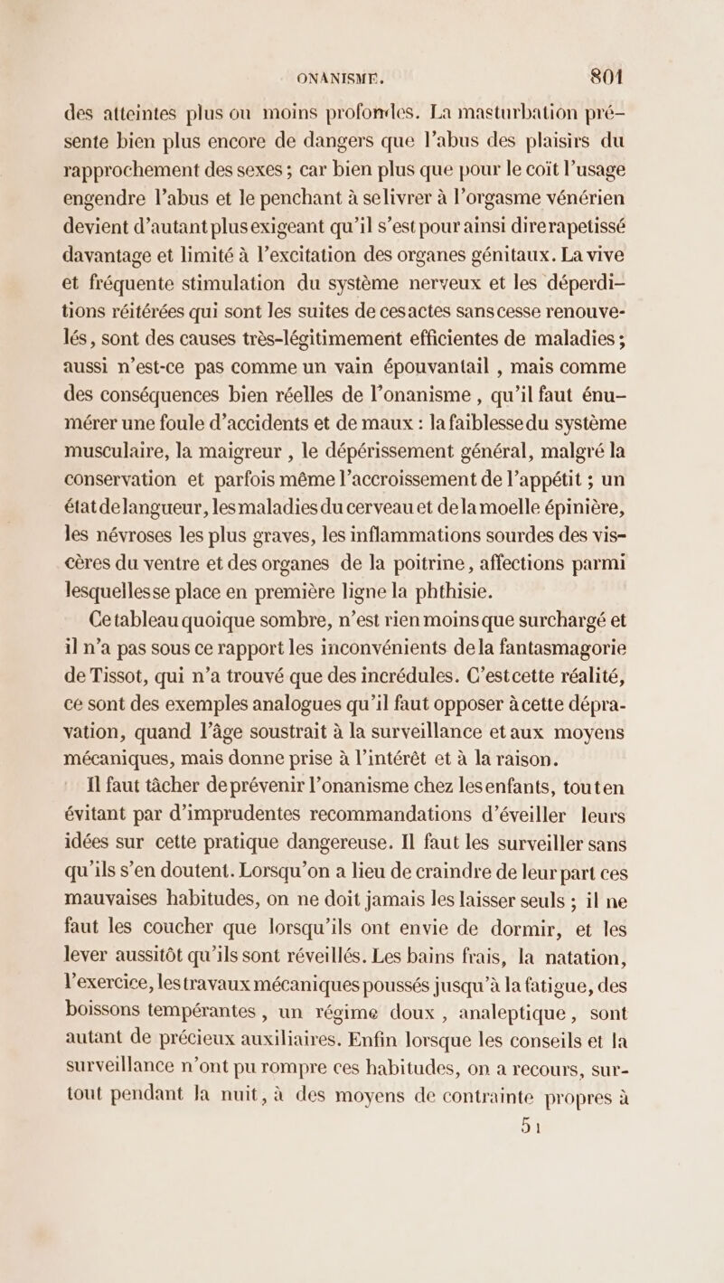 des atteintes plus où moins profondes. La masturbation pré- sente bien plus encore de dangers que l’abus des plaisirs du rapprochement des sexes ; car bien plus que pour le coït l’usage engendre l’abus et le penchant à selivrer à l’orgasme vénérien devient d’autant plusexigeant qu'il s’est pour ainsi direrapetissé davantage et limité à l’excitation des organes génitaux. La vive et fréquente stimulation du système nerveux et les déperdi- tions réitérées qui sont les suites de cesactes sans cesse renouve- lés, sont des causes très-légitimement efficientes de maladies ; aussi n'est-ce pas Comme un vain épouvantail , mais comme des conséquences bien réelles de l’onanisme , qu’il faut énu- mérer une foule d'accidents et de maux : la faiblesse du système musculaire, la maigreur , le dépérissement général, malgré la conservation et parfois même l’accroissement de l’appétit ; un état delangueur, lesmaladies du cerveau et dela moelle épinière, les névroses les plus graves, les inflammations sourdes des vis- cères du ventre et des organes de la poitrine, affections parmi lesquellesse place en première ligne la phthisie. Cetableau quoique sombre, n’est rien moins que surchargé et il n’a pas sous ce rapport les inconvénients dela fantasmagorie de Tissot, qui n’a trouvé que des incrédules. C’estcette réalité, ce sont des exemples analogues qu’il faut opposer à cette dépra- vation, quand l’âge soustrait à la surveillance etaux moyens mécaniques, mais donne prise à l'intérêt et à la raison. Ïl faut tâcher de prévenir l’onanisme chez lesenfants, touten évitant par d’imprudentes recommandations d’éveiller leurs idées sur cette pratique dangereuse. Il faut les surveiller sans qu'ils s’en doutent. Lorsqu'on à lieu de craindre de leur part ces mauvaises habitudes, on ne doit jamais les laisser seuls ; il ne faut les coucher que lorsqu'ils ont envie de dormir, et les lever aussitôt qu'ils sont réveillés. Les bains frais, la natation, l'exercice, lestravaux mécaniques poussés jusqu’à la fatigue, des boissons tempérantes , un régime doux , analeptique, sont autant de précieux auxiliaires. Enfin lorsque les conseils et la surveillance n’ont pu rompre ces habitudes, on a recours, sur- tout pendant la nuit, à des moyens de contrainte propres à où