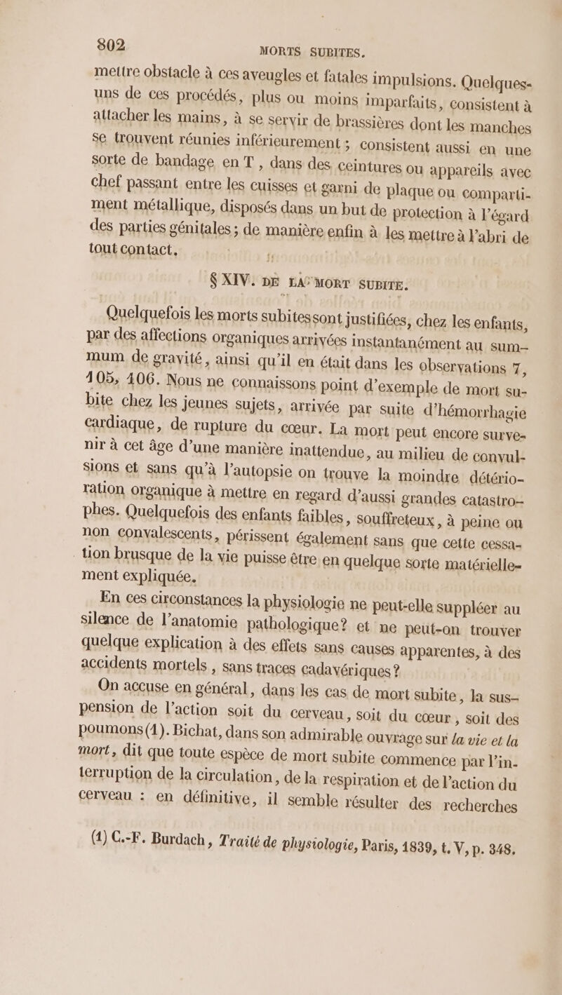 mettre obstacle à ces aveugles et fatales impulsions. Quelques- uns de ces procédés, plus ou moins imparfaits, consistent à attacher les mains, à se servir de brassières dont les manches se trouvent réunies inférieurement ; consistent aussi en une sorte de bandage en T , dans des ceintures ou appareils avec chef passant entre les cuisses et garni de plaque ou comparli- ment métallique, disposés dans un but de protection à l’égard des parties génitales ; de manière enfin à les mettre à Fabri de tout Contact, S XIV. DE LAS MORT SUPITE. Quelquefois les morts subitessont justifiées, chez les enfants, par des affections organiques arrivées instantanément au sum mum de gravité, ainsi qu’il en était dans les observations 7, 4105, 406. Nous ne connaissons point d'exemple de mort su- bite chez les jeunes sujets, arrivée par suite d'hémorrhagie Cardiaque, de rupture du cœur. La mort peut encore surve- nir à cet âge d’une manière inattendue, au milieu de convul- Sions et sans qu'à l’autopsie on trouve la moindre détério- tation organique à mettre en regard d'aussi grandes catastro- phes. Quelquefois des enfants faibles, Souffreteux , à peine ou non convalescents, périssent également sans que cette cessa- tion brusque de la vie puisse être en quelque sorte matérielle= ment expliquée. En ces circonstances la physiologie ne peut-elle Suppléer au silence de l’anatomie pathologique? et ne peut-on trouver quelque explication à des effets sans causes apparentes, à des accidents mortels , sans traces cadavériques ? On accuse en général, dans les cas de mort subite, la sus- pension de l’action soit du CETVEAU , Soit du cœur, soit des poumons (1). Bichat, dans son admirable ouyrage sur la vie et la mort, dit que toute espèce de mort subite commence par l'in. terruption de la circulation, de la respiration et de l’action du Cerveau : en définitive, il semble résulter des recherches (1) C.-F. Burdach ; Traité de physiologie, Paris, 1839, t, V, p. 348,